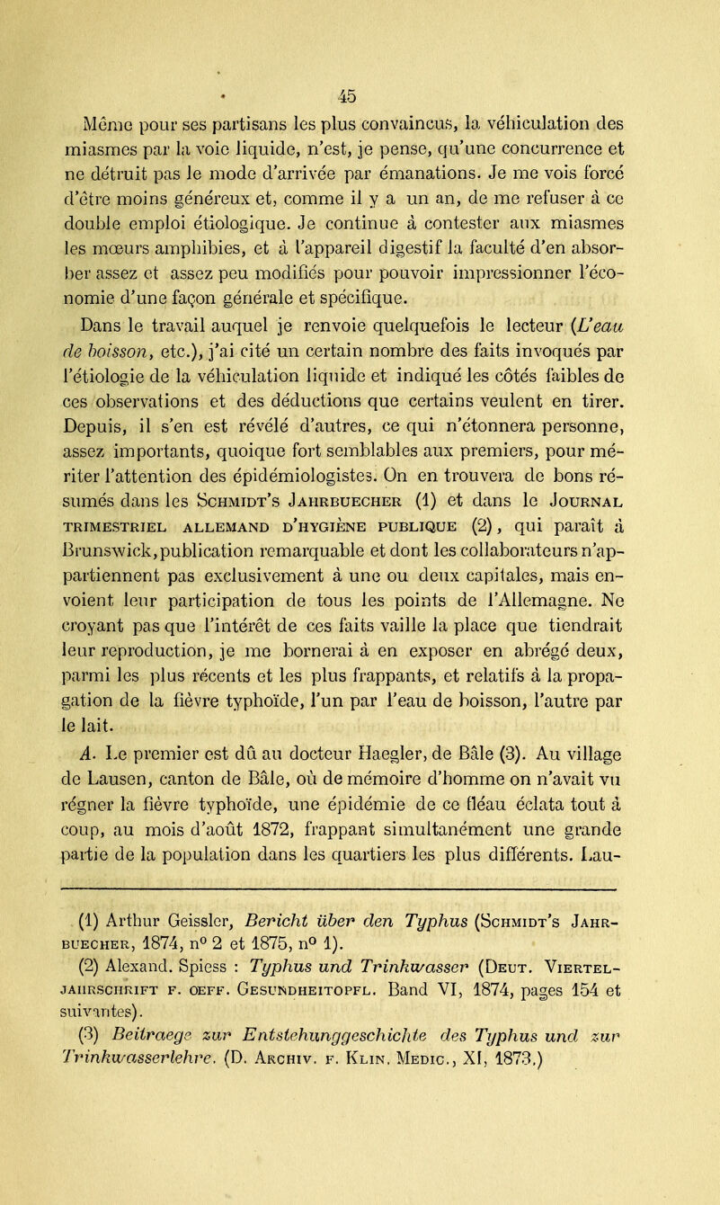Même pour ses partisans les plus convaincus, la véhiculation des miasmes par la voie liquide, n'est, je pense, qu'une concurrence et ne détruit pas le mode d'arrivée par émanations. Je me vois forcé d'être moins généreux et, comme il y a un an, de me refuser à ce double emploi étiologique. Je continue à contester aux miasmes les mœurs amphibies, et à l'appareil digestif la faculté d'en absor- ber assez et assez peu modifiés pour pouvoir impressionner l'éco- nomie d'une façon générale et spécifique. Dans le travail auquel je renvoie quelquefois le lecteur (L'eau de boisson, etc.), j'ai cité un certain nombre des faits invoqués par l'étiologie de la véhiculation liquide et indiqué les côtés faibles de ces observations et des déductions que certains veulent en tirer. Depuis, il s'en est révélé d'autres, ce qui n'étonnera personne, assez importants, quoique fort semblables aux premiers, pour mé- riter l'attention des épidémiologistes. On en trouvera de bons ré- sumés dans les Schmidt's Jahrbuecher (1) et dans le Journal TRIMESTRIEL ALLEMAND D'HYGIENE PUBLIQUE (2) , qui paraît à Brunswick, publication remarquable et dont les collaborateurs n'ap- partiennent pas exclusivement à une ou deux capitales, mais en- voient leur participation de tous les points de l'Allemagne. Ne croyant pas que l'intérêt de ces faits vaille la place que tiendrait leur reproduction, je me bornerai à en exposer en abrégé deux, parmi les plus récents et les plus frappants, et relatifs à la propa- gation de la fièvre typhoïde, l'un par l'eau de boisson, l'autre par le lait. A. Le premier est dû au docteur Haegler, de Baie (3). Au village de Lausen, canton de Baie, où de mémoire d'homme on n'avait vu régner la fièvre typhoïde, une épidémie de ce fléau éclata tout à coup, au mois d'août 1872, frappant simultanément une grande partie de la population dans les quartiers les plus différents. Lau- (1) Arthur Geissler, Bericht iïber den Typhus (Schmidt's Jahr- buecher, 1874, n° 2 et 1875, n° 1). (2) Alexand. Spiess : Typhus und Trinkwasser (Deut. Viertel- jaiirschrift f. oeff. Gesundheitopfl. Band VI, 1874, pages 154 et suivantes). (3) Beitraege zur Entstehunggeschichte des Typhus und zur Trinkwasserlehre. (D. Archiv. f. Klin, Medic, XI, 1873.)