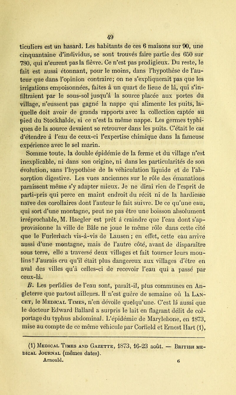 ticuliers est un hasard. Les habitants de ces 6 maisons sur 90, une cinquantaine d'individus, se sont trouvés faire partie des 650 sur 780, qui n'eurent pas la fièvre. Ce n'est pas prodigieux. Du reste, le fait est aussi étonnant, pour le moins, dans l'hypothèse de l'au- teur que dans l'opinion contraire; on ne s'expliquerait pas que les irrigations empoisonnées, faites à un quart de lieue de là, qui s'in- filtraient par le sous-sol jusqu'à la source placée aux portes du village, n'eussent pas gagné la nappe qui alimente les puits, la- quelle doit avoir de grands rapports avec la collection captée au pied du Stockhalde, si ce n'est la même nappe. Les germes typhi- ques de la source devaient se retrouver dans les puits. C'était le cas d'étendre à l'eau de ceux-ci l'expertise chimique dans la fameuse expérience avec le sel marin. Somme toute, la double épidémie de la ferme et du village n'est inexplicable, ni dans son origine, ni dans les particularités de son évolution, sans l'hypothèse de la véhiculation liquide et de l'ab- sorption digestive. Les vues anciennes sur le rôle des émanations paraissent même s'y adapter mieux. Je ne dirai rien de l'esprit de parti-pris qui perce en maint endroit du récit ni de la hardiesse naïve des corollaires dont l'auteur le fait suivre. De ce qu'une eau, qui sort d'une montagne, peut ne pas être une boisson absolument irréprochable, M. Haegler est prêt à craindre que l'eau dont s'ap- provisionne la ville de Baie ne joue le même rôle dans cette cité que le Furlerbach vis-à-vis de Lausen ; en effet, cette eau arrive aussi d'une montagne, mais de l'autre côté, avant de disparaître sous terre, elle a traversé deux villages et fait tourner leurs mou- lins! J'aurais cru qu'il était plus dangereux aux villages d'être en aval des villes qu'à celles-ci de recevoir l'eau qui a passé par ceux-là. B. Les perfidies de l'eau sont, paraît-il, plus communes en An- gleterre que partout ailleurs. 11 n'est guère de semaine où la Lan- cet, le Médical Times, n'en dévoile quelqu'une. C'est la aussi que le docteur Edward Ballard a surpris le lait en flagrant délit de col- portage du typhus abdominal. L'épidémie de Marylebone, en 1873, mise au compte de ce même véhicule par Corfield et Ernest Hart (1), (1) Médical Times and Gazette, 1873, 16-23 août. — dical Journal (mêmes dates). Arnould. British me- (5
