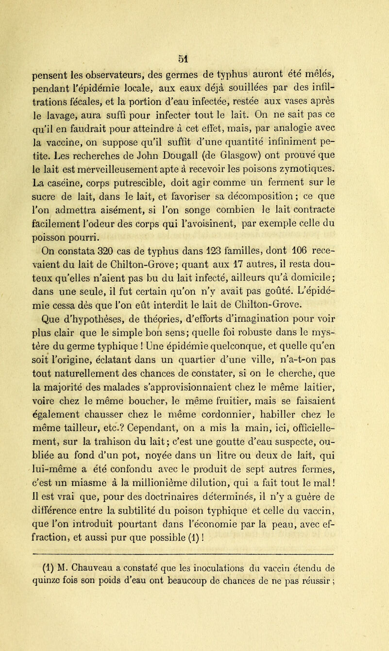 pensent les observateurs, des germes de typhus auront été mêlés, pendant l'épidémie locale, aux eaux déjà souillées par des infil- trations fécales, et la portion d'eau infectée, restée aux vases après le lavage, aura suffi pour infecter tout le lait. On ne sait pas ce qu'il en faudrait pour atteindre à cet effet, mais, par analogie avec la vaccine, on suppose qu'il suffit d'une quantité infiniment pe- tite. Les recherches de John Dougall (de Glasgow) ont prouvé que le lait est merveilleusement apte à recevoir les poisons zymotiques. La caséine, corps putrescible, doit agir comme un ferment sur le sucre de lait, dans le lait, et favoriser sa décomposition ; ce que l'on admettra aisément, si l'on songe combien le lait contracte facilement l'odeur des corps qui l'avoisinent, par exemple celle du poisson pourri. On constata 320 cas de typhus dans 123 familles, dont 106 rece- vaient du lait de Chilton-Grove; quant aux 17 autres, il resta dou- teux qu'elles n'aient pas bu du lait infecté, ailleurs qu'à domicile ; dans une seule, il fut certain qu'on n'y avait pas goûté. L'épidé- mie cessa dès que l'on eût interdit le lait de Chilton-Grove. Que d'hypothèses, de théories, d'efforts d'imagination pour voir plus clair que le simple bon sens ; quelle foi robuste dans le mys- tère du germe typhique ! Une épidémie quelconque, et quelle qu'en soit l'origine, éclatant dans un quartier d'une ville, n'a-t-on pas tout naturellement des chances de constater, si on le cherche, que la majorité des malades s'approvisionnaient chez le même laitier, voire chez le même boucher, le même fruitier, mais se faisaient également chausser chez le même cordonnier, habiller chez le même tailleur, etc.? Cependant, on a mis la main, ici, officielle- ment, sur la trahison du lait ; c'est une goutte d'eau suspecte, ou- bliée au fond d'un pot, noyée dans un litre ou deux de lait, qui lui-même a été confondu avec le produit de sept autres fermes, c'est un miasme à la millionième dilution, qui a fait tout le mal ! 11 est vrai que, pour des doctrinaires déterminés, il n'y a guère de différence entre la subtilité du poison typhique et celle du vaccin, que l'on introduit pourtant dans l'économie par la peau, avec ef- fraction, et aussi pur que possible (1) ! (1) M. Chauveau a constaté que les inoculations da vaccin étendu de quinze fois son poids d'eau ont beaucoup de chances de ne pas réussir ;