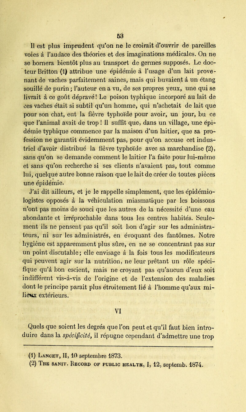 Il est plus imprudent qu'on ne le croirait d'ouvrir de pareilles voies à l'audace des théories et des imaginations médicales. On ne se bornera bientôt plus au transport de germes supposés. Le doc- teur Britton (1) attribue une épidémie à l'usage d'un lait prove- nant de vaches parfaitement saines, mais qui buvaient à un étang souillé de purin ; l'auteur en a vu, de ses propres yeux, une qui se livrait à ce goût dépravé ! Le poison typhique incorporé au lait de ces vaches était si subtil qu'un homme, qui n'achetait de lait que pour son chat, eut la fièvre typhoïde pour avoir, un jour, bu ce que l'animal avait de trop ! Il suffit que, dans un village, une épi- démie typhique commence par la maison d'un laitier, que sa pro- fession ne garantit évidemment pas, pour qu'on accuse cet indus- triel d'avoir distribué la fièvre typhoïde avec sa marchandise (2), sans qu'on se demande comment le laitier l'a faite pour lui-même et sans qu'on recherche si ses clients n'avaient pas, tout comme lui, quelque autre bonne raison que le lait de créer de toutes pièces une épidémie. J'ai dit ailleurs, et je le rappelle simplement, que les épidémio- logistes opposés à la véhiculation miasmatique par les boissons n'ont pas moins de souci que les autres de la nécessité d'une eau abondante et irréprochable dans tous les centres habités. Seule- ment ils ne pensent pas qu'il soit bon d'agir sur les administra- teurs, ni sur les administrés, en évoquant des fantômes. Notre hygiène est apparemment plus sûre, en ne se concentrant pas sur un point discutable; elle envisage à la fois tous les modificateurs qui peuvent agir sur la nutrition, ne leur prêtant un rôle spéci- fique qu'à bon escient, mais ne croyant pas qu'aucun d'eux soit indifférent vis-à-vis de l'origine et de l'extension des maladies dont le principe parait plus étroitement lié à l'homme qu'aux mi- lieux extérieurs. VI Quels que soient les degrés que l'on peut et qu'il faut bien intro- duire dans la spécificité, il répugne cependant d'admettre une trop (1) Lancet, II, 10 septembre 1873. (2) The sanit. Recorp of public health> I, 12, septemb. 1874.