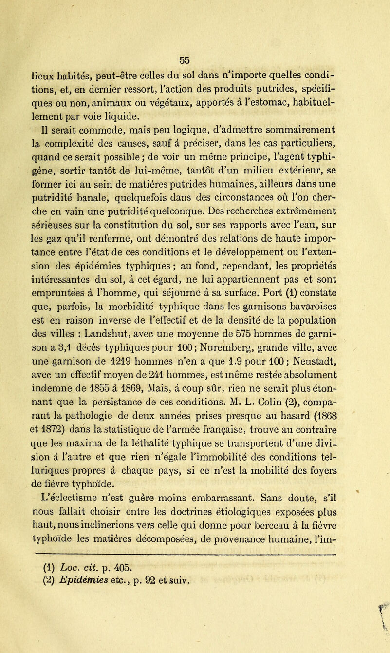 lieux habités, peut-être celles du sol dans n'importe quelles condi- tions, et, en dernier ressort, l'action des produits putrides, spécifi- ques ou non, animaux ou végétaux, apportés à l'estomac, habituel- lement par voie liquide. Il serait commode, mais peu logique, d'admettre sommairement la complexité des causes, sauf à préciser, dans les cas particuliers, quand ce serait possible ; de voir un même principe, l'agent typhi- gène, sortir tantôt de lui-même, tantôt d'un milieu extérieur, se former ici au sein de matières putrides humaines, ailleurs dans une putridité banale, quelquefois dans des circonstances où l'on cher- che en vain une putridité quelconque. Des recherches extrêmement sérieuses sur la constitution du sol, sur ses rapports avec l'eau, sur les gaz qu'il renferme, ont démontré des relations de haute impor- tance entre l'état de ces conditions et le développement ou l'exten- sion des épidémies typhiques ; au fond, cependant, les propriétés intéressantes du sol, à cet égard, ne lui appartiennent pas et sont empruntées à l'homme, qui séjourne à sa surface. Port (1) constate que, parfois, la morbidité typhique dans les garnisons bavaroises est en raison inverse de l'effectif et de la densité de la population des villes : Landshut, avec une moyenne de 575 hommes de garni- son a 3,1 décès typhiques pour 100; Nuremberg, grande ville, avec une garnison de 1219 hommes n'en a que 1,9 pour 100; Neustadt, avec un effectif moyen de 241 hommes, est même restée absolument indemne de 1855 à 1869, Mais, à coup sûr, rien ne serait plus éton- nant que la persistance de ces conditions. M. L. Colin (2), compa- rant la pathologie de deux années prises presque au hasard (1868 et 1872) dans la statistique de l'armée française, trouve au contraire que les maxima de la léthalité typhique se transportent d'une divi- sion à l'autre et que rien n'égale l'immobilité des conditions tel- luriques propres à chaque pays, si ce n'est la mobilité des foyers de fièvre typhoïde. L'éclectisme n'est guère moins embarrassant. Sans doute, s'il nous fallait choisir entre les doctrines étiologiques exposées plus haut, nous inclinerions vers celle qui donne pour berceau à la fièvre typhoïde les matières décomposées, de provenance humaine, l'im- (1) Loc. cit. p. 405. (2) Epidémies etc., p. 92 et suiv.