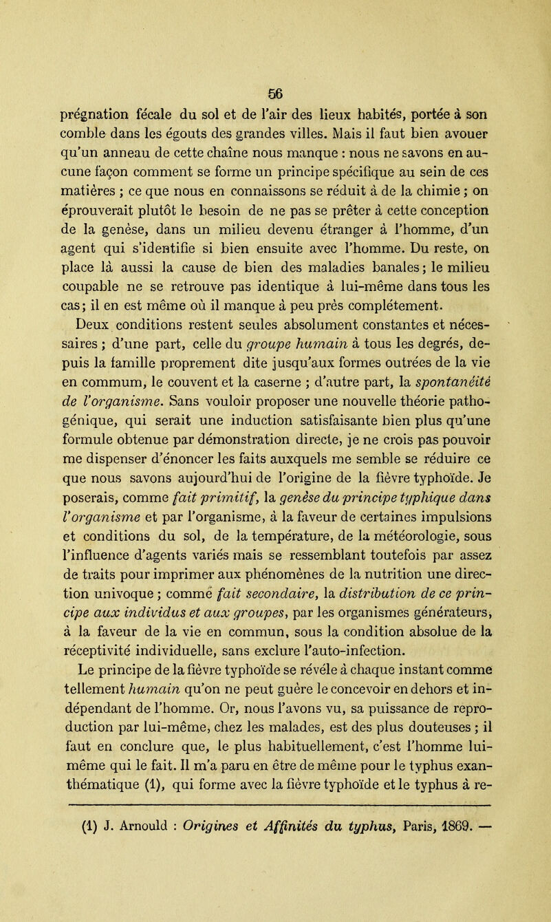 prégnation fécale du sol et de l'air des lieux habités, portée à son comble dans les égouts des grandes villes. Mais il faut bien avouer qu'un anneau de cette chaîne nous manque : nous ne savons en au- cune façon comment se forme un principe spécifique au sein de ces matières ; ce que nous en connaissons se réduit à de la chimie ; on éprouverait plutôt le besoin de ne pas se prêter à cette conception de la genèse, dans un milieu devenu étranger à l'homme, d'un agent qui s'identifie si bien ensuite avec l'homme. Du reste, on place là aussi la cause de bien des maladies banales ; le milieu coupable ne se retrouve pas identique à lui-même dans tous les cas; il en est même où il manque à peu près complètement. Deux conditions restent seules absolument constantes et néces- saires ; d'une part, celle du groupe humain à tous les degrés, de- puis la famille proprement dite jusqu'aux formes outrées de la vie en commum, le couvent et la caserne ; d'autre part, la spontanéité de l'organisme. Sans vouloir proposer une nouvelle théorie patho- génique, qui serait une induction satisfaisante bien plus qu'une formule obtenue par démonstration directe, je ne crois pas pouvoir me dispenser d'énoncer les faits auxquels me semble se réduire ce que nous savons aujourd'hui de l'origine de la fièvre typhoïde. Je poserais, comme fait primitif, la genèse du principe typhique dans Vorganisme et par l'organisme, à la faveur de certaines impulsions et conditions du sol, de la température, de la météorologie, sous l'influence d'agents variés mais se ressemblant toutefois par assez de traits pour imprimer aux phénomènes de la nutrition une direc- tion univoque ; comme fait secondaire, la distribution de ce prin- cipe aux individus et aux groupes, par les organismes générateurs, à la faveur de la vie en commun, sous la condition absolue de la réceptivité individuelle, sans exclure l'auto-infection. Le principe de la fièvre typhoïde se révèle à chaque instant comme tellement humain qu'on ne peut guère le concevoir en dehors et in- dépendant de l'homme. Or, nous l'avons vu, sa puissance de repro- duction par lui-même, chez les malades, est des plus douteuses ; il faut en conclure que, le plus habituellement, c'est l'homme lui- même qui le fait. Il m'a paru en être de même pour le typhus exan- thématique (1), qui forme avec la fièvre typhoïde et le typhus à re- (1) J. Arnould : Origines et Affinités du typhus, Paris, 1869. —