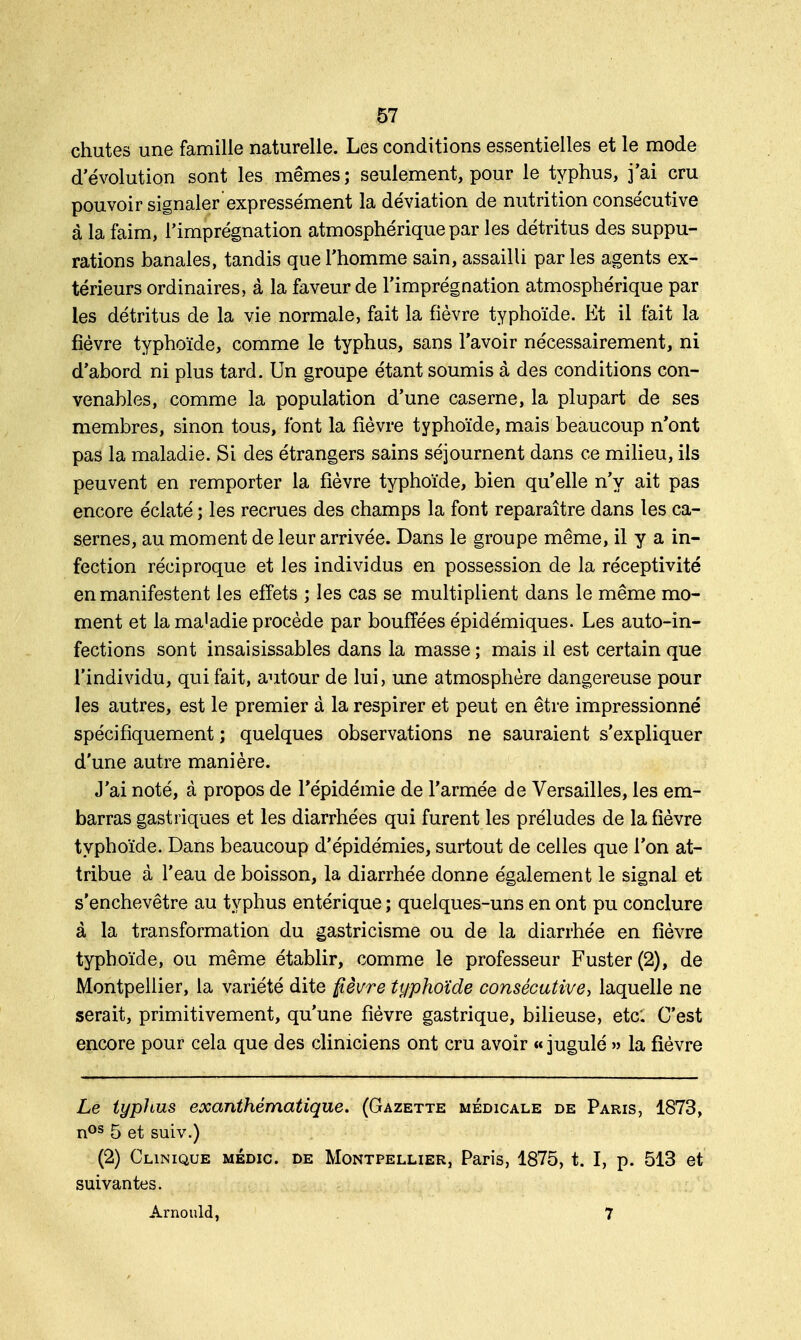 chutes une famille naturelle. Les conditions essentielles et le mode d'évolution sont les mêmes ; seulement, pour le typhus, j'ai cru pouvoir signaler expressément la déviation de nutrition consécutive à la faim, l'imprégnation atmosphérique par les détritus des suppu- rations banales, tandis que l'homme sain, assailli par les agents ex- térieurs ordinaires, à la faveur de l'imprégnation atmosphérique par les détritus de la vie normale, fait la fièvre typhoïde. Et il fait la fièvre typhoïde, comme le typhus, sans l'avoir nécessairement, ni d'abord ni plus tard. Un groupe étant soumis à des conditions con- venables, comme la population d'une caserne, la plupart de ses membres, sinon tous, font la fièvre typhoïde, mais beaucoup n'ont pas la maladie. Si des étrangers sains séjournent dans ce milieu, ils peuvent en remporter la fièvre typhoïde, bien qu'elle n'y ait pas encore éclaté ; les recrues des champs la font reparaître dans les ca- sernes, au moment de leur arrivée. Dans le groupe même, il y a in- fection réciproque et les individus en possession de la réceptivité en manifestent les effets ; les cas se multiplient dans le même mo- ment et la ma'adie procède par bouffées épidémiques. Les auto-in- fections sont insaisissables dans la masse ; mais il est certain que l'individu, qui fait, autour de lui, une atmosphère dangereuse pour les autres, est le premier à la respirer et peut en être impressionné spécifiquement ; quelques observations ne sauraient s'expliquer d'une autre manière. J'ai noté, à propos de l'épidémie de l'armée de Versailles, les em- barras gastriques et les diarrhées qui furent les préludes de la fièvre typhoïde. Dans beaucoup d'épidémies, surtout de celles que l'on at- tribue à l'eau de boisson, la diarrhée donne également le signal et s'enchevêtre au typhus entérique ; quelques-uns en ont pu conclure à la transformation du gastricisme ou de la diarrhée en fièvre typhoïde, ou même établir, comme le professeur Fuster(2), de Montpellier, la variété dite fièvre typhoïde consécutive, laquelle ne serait, primitivement, qu'une fièvre gastrique, bilieuse, etc: C'est encore pour cela que des cliniciens ont cru avoir « jugulé » la fièvre Le typhus exanthématique. (Gazette médicale de Paris, 1873, nos 5 et suiv.) (2) Clinique médic. de Montpellier, Paris, 1875, t. I, p. 513 et suivantes. Arnould, 7
