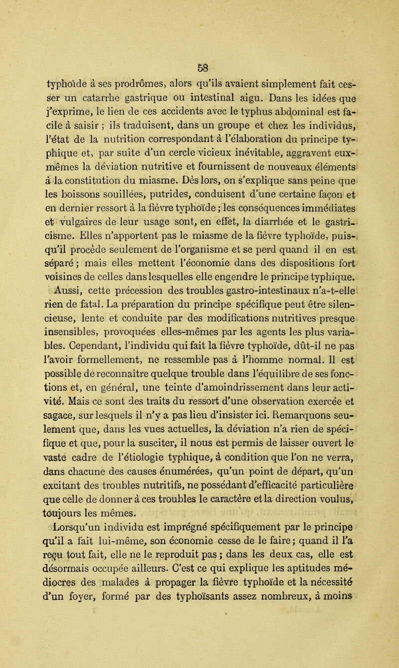 typhoïde à ses prodromes, alors qu'ils avaient simplement fait ces- ser un catarrhe gastrique ou intestinal aigu. Dans les idées que j'exprime, le lien de ces accidents avec le typhus abdominal est fa- cile à saisir ; ils traduisent, dans un groupe et chez les individus, Ntat de la nutrition correspondant à l'élaboration du principe ty- phique et, par suite d'un cercle vicieux inévitable, aggravent eux- mêmes la déviation nutritive et fournissent de nouveaux éléments â la constitution du miasme. Dès lors, on s'explique sans peine que les boissons souillées, putrides, conduisent d'une certaine façon et en dernier ressort à la fièvre typhoïde ; les conséquences immédiates et vulgaires de leur usage sont, en effet, la diarrhée et le gastri- cisme. Elles n'apportent pas le miasme de la fièvre typhoïde, puis- qu'il procède seulement de l'organisme et se perd quand il en est. séparé; mais elles mettent l'économie dans des dispositions fort voisines de celles dans lesquelles elle engendre le principe typhique. Aussi, cette précession des troubles gastro-intestinaux n'a-t-elle rien de fatal. La préparation du principe spécifique peut être silen- cieuse, lente et conduite par des modifications nutritives presque insensibles, provoquées elles-mêmes par les agents les plus varia- bles. Cependant, l'individu qui fait la fièvre typhoïde, dût-il ne pas l'avoir formellement, ne ressemble pas à l'homme normal. 11 est possible de reconnaître quelque trouble dans l'équilibre de ses fonc- tions et, en général, une teinte d'amoindrissement dans leur acti- vité. Mais ce sont des traits du ressort d'une observation exercée et sagace, sur lesquels il n'y a pas lieu d'insister ici. Remarquons seu- lement que, dans les vues actuelles, la déviation n'a rien de spéci- fique et que, pour la susciter, il nous est permis de laisser ouvert le vaste cadre de l'étiologie typhique, à condition que l'on ne verra, dans chacune des causes énumérées, qu'un point de départ, qu'un excitant des troubles nutritifs, ne possédant d'efficacité particulière que celle de donner à ces troubles le caractère et la direction voulus, toujours les mêmes. Lorsqu'un individu est imprégné spécifiquement par le principe qu'il a fait lui-même, son économie cesse de le faire ; quand il l'a reçu tout fait, elle ne le reproduit pas ; dans les deux cas, elle est désormais occupée ailleurs. C'est ce qui explique les aptitudes mé- diocres des malades à propager la fièvre typhoïde et la nécessité d'un foyer, formé par des typhoïsants assez nombreux, à moins