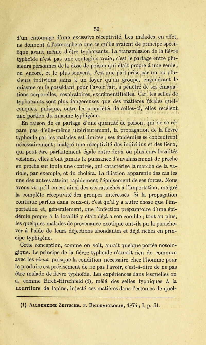 d'un entourage d'une excessive réceptivité. Les malades, en effet, ne donnent à l'atmosphère que ce qu'ils avaient de principe spéci- fique avant même d'être typhoïsants. La transmission de la fièvre typhoïde n'est pas une contagion vraie ; c'est le partage entre plu- sieurs personnes de la dose de poison qui était propre à une seule; ou encore, et le plus souvent, c'est une part prise par un ou plu- sieurs individus sains à un foyer qu'un groupe, engendrant le miasme ou le possédant pour l'avoir fait, a pénétré de ses émana- tions corporelles, respiratoires, excrémentitielles. Carj les selles de typhoïsants sont plus dangereuses que des matières fécales quel- conques, puisque, outre les propriétés de celles-ci, elles recèlent une portion du miasme typhigène. En raison de ce partage d'une quantité de poison, qui ne se ré- pare pas d'elle-même ultérieurement, la propagation de la fièvre typhoïde par les malades est limitée ; ses épidémies se concentrent nécessairement; malgré une réceptivité des individus et des lieux, qui peut être parfaitement égale entre deux ou plusieurs localités voisines, elles n'ont jamais la puissance d'envahissement de proche en proche sur toute une contrée, qui caractérise la marche de la va- riole, par exemple, et du choléra. La filiation apparente des cas les uns des autres atteint rapidement l'épuisement de ses forces. Nous avons vu qu'il en est ainsi des cas rattachés à l'importation, malgré la complète réceptivité des groupes intéressés. Si la propagation continue parfois dans ceux-ci, c'est qu'il y a autre chose que l'im- portation et, généralement, que l'infection préparatoire d'une épi- démie propre à la localité y était déjà à son comble ; tout au plus, les quelques malades de provenance exotique ont-ils pu la parache- ver à l'aide de leurs déjections abondantes et déjà riches en prin- cipe typhigène. Cette conception, comme on voit, aurait quelque portée nosolo- gique. Le principe de la fièvre typhoïde n'aurait rien de commun avec les virus, puisque la condition nécessaire chez l'homme pour le produire est précisément de ne pas l'avoir, c'est-à-dire de ne pas être malade de fièvre typhoïde. Les expériences dans lesquelles on a, comme Birch-Hirschfeld (1), mêlé des selles typhiques à la nourriture de lapins, injecté ces matières dans l'estomac de quel- (1) Allgemeine Zeitschr. f. Epidemiologie, 1874 ; I, p. 31.