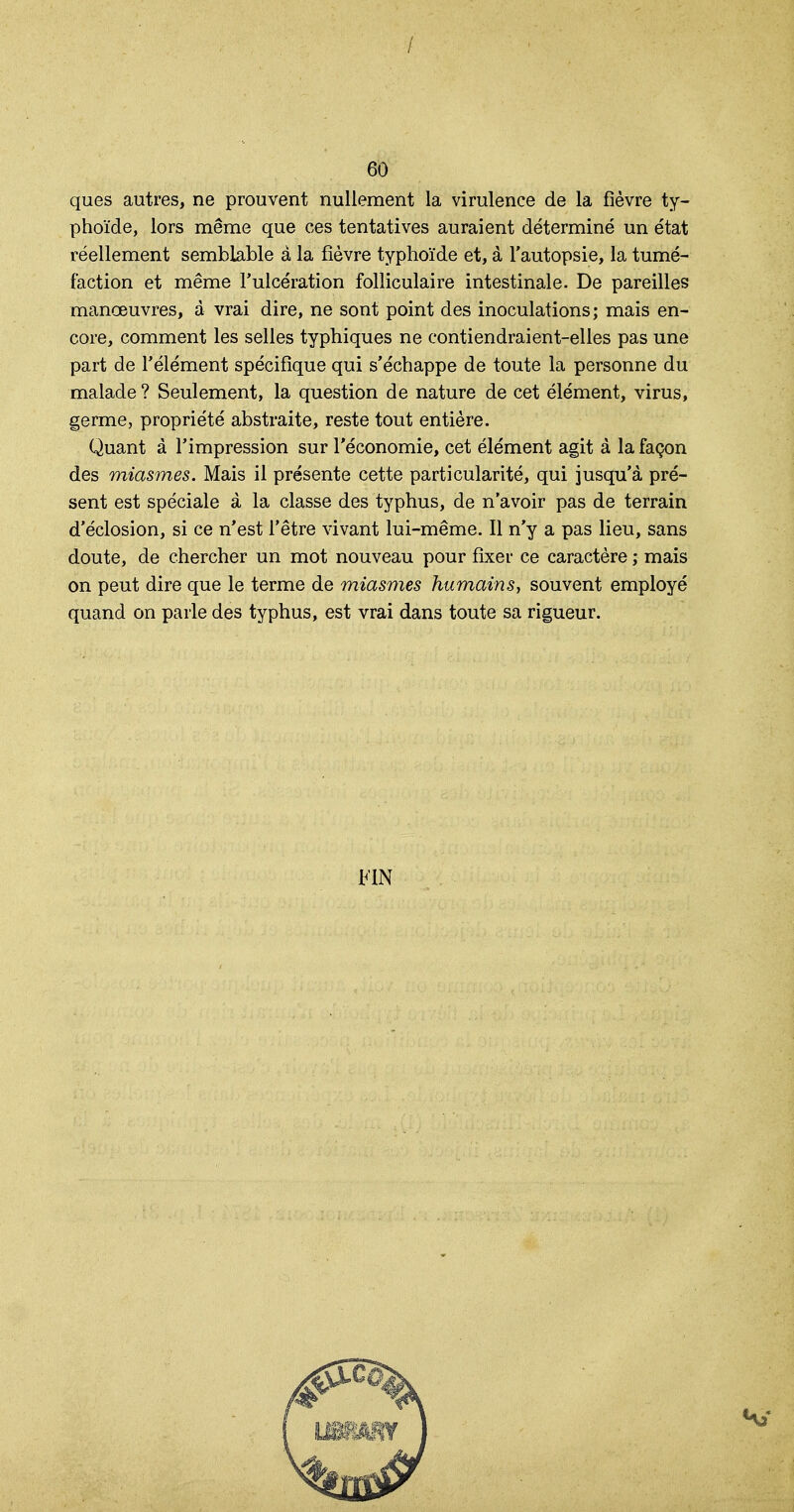 ques autres, ne prouvent nullement la virulence de la fièvre ty- phoïde, lors même que ces tentatives auraient déterminé un état réellement semblable à la fièvre typhoïde et, à l'autopsie, la tumé- faction et même l'ulcération folliculaire intestinale. De pareilles manœuvres, à vrai dire, ne sont point des inoculations; mais en- core, comment les selles typhiques ne contiendraient-elles pas une part de l'élément spécifique qui s'échappe de toute la personne du malade ? Seulement, la question de nature de cet élément, virus, germe, propriété abstraite, reste tout entière. Quant à l'impression sur l'économie, cet élément agit à la façon des miasmes. Mais il présente cette particularité, qui jusqu'à pré- sent est spéciale à la classe des typhus, de n'avoir pas de terrain d'éclosion, si ce n'est l'être vivant lui-même. Il n'y a pas lieu, sans doute, de chercher un mot nouveau pour fixer ce caractère ; mais on peut dire que le terme de miasmes humains, souvent employé quand on parle des typhus, est vrai dans toute sa rigueur. FIN