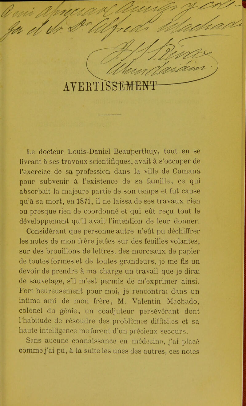 Le docteur Louis-Daniel Beauperthuy, tout en se livrant à ses travaux scientifiques, avait à s'occuper de l'exercice de sa profession dans la ville de Cumanâ pour subvenir à l'existence de sa famille, ce qui absorbait la majeure partie de son temps et fat cause qu'à sa mort, en 1871, il ne laissa de ses travaux rien ou presque rien de coordonné et qui eût reçu tout le développement qu'il avait l'intention de leur donner. Considérant que personne autre n'eût pu déchiffrer les notes de mon frère jetées sur des feuilles volantes, sur des brouillons de lettres, des morceaux de papier de toutes formes et de toutes grandeurs, je me fis un devoir de prendre à ma charge un travail que je dirai de sauvetage, s'il m'est permis de m'exprimer ainsi. Fort heureusement pour moi, je rencontrai dans un intime ami de mon frère, M. Valentin Machado, colonel du génie, un coadjuteur persévérant dont rhabitudc de résoudre des problèmes difficiles et sa haute intelligence me furent d'un précieux secours. Sans aucune connaissance en médecine, j'ai placé comme j'ai pu, à la suite les unes des autres, ces notes