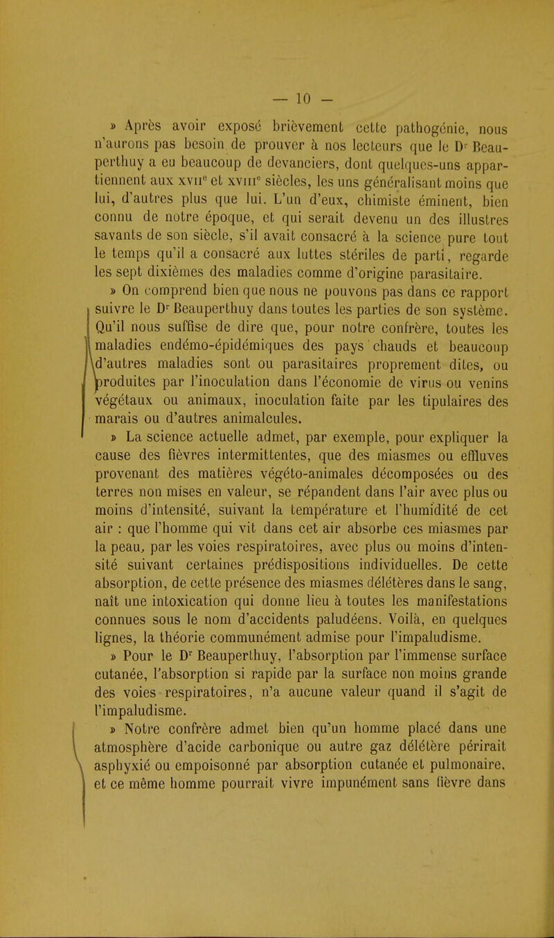 » Après avoir exposé brièvement celte patliogénie, nous n'aurons pas besoin de prouver à nos lecteurs que le D- Reau- pertiiuy a eu beaucoup de devanciers, dont quelques-uns appar- tiennent aux xvii« et xviii» siècles, les uns généralisant moins que lui, d'autres plus que lui. L'un d'eux, chimiste éminent, bien connu de notre époque, et qui serait devenu un des illustres savants de son siècle, s'il avait consacré à la science pure tout le temps qu'il a consacré aux luttes stériles de parti, regarde les sept dixièmes des maladies comme d'origine parasitaire. » On comprend bien que nous ne pouvons pas dans ce rapport suivre le Beauperthuy dans toutes les parties de son système. Qu'il nous suffise de dire que, pour notre confrère, toutes les maladies endémo-épidémiques des pays ' chauds et beaucoup id'autres maladies sont ou parasitaires proprement dites, ou produites par l'inoculation dans l'économie de virus ou venins végétaux ou animaux, inoculation faite par les tipulaires des marais ou d'autres animalcules. » La science actuelle admet, par exemple, pour expliquer la cause des fièvres intermittentes, que des miasmes ou effluves provenant des matières végéto-animales décomposées ou des terres non mises en valeur, se répandent dans l'air avec plus ou moins d'intensité, suivant la température et l'humidité de cet air : que l'homme qui vit dans cet air absorbe ces miasmes par la peau, par les voies respiratoires, avec plus ou moins d'inten- sité suivant certaines prédispositions individuelles. De cette absorption, de cette présence des miasmes délétères dans le sang, naît une intoxication qui donne lieu à toutes les manifestations connues sous le nom d'accidents paludéens. Voilà, en quelques lignes, la théorie communément admise pour l'impaludisme. » Pour le D Beauperlhuy, l'absorption par l'immense surface cutanée, l'absorption si rapide par la surface non moins grande des voies respiratoires, n'a aucune valeur quand il s'agit de l'impaludisme. » Notre confrère admet bien qu'un homme placé dans une atmosphère d'acide carbonique ou autre gaz délétère périrait asphyxié ou empoisonné par absorption cutanée et pulmonaire, et ce même homme pourrait vivre impunément sans (ièvre dans