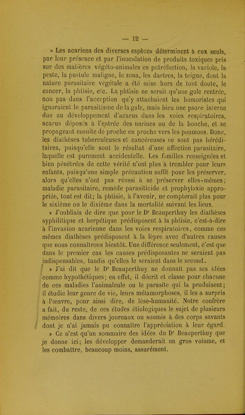 » Les acariens des diverses espèces déterminent à eux seuls, par leur présence et par rinoculalion de produits toxiques pris sur des matières végéto-animalcs en putréfaction, la variole, la peste, la pustule maligne, le zona, les dartres, la teigne, dont la nature parasitaire végétale a été mise hors de tout doute, le cancer, la phtisie, e!c. La phtisie ne serait qu'une gale rentrée, non pas dans raccrption qu'y attachaient les humoristes qui ignoraient le parasitisme de la gale, mais bien une psore interne due au développement d'acarus dans les voies respiratoires, acarus déposés à l'entrée des narines ou de la bouche, et se propageant ensuite de proche en proche vers les poumons. Donc, les diathèses tuberculeuses et cancéreuses ne sont pas hérédi- taires, puisqu'elle sont le résultat d'une affection parasitaire, laquelle est purement accidentelle. Les familles renseignées et bien pénétrées de cette vérité n'ont plus à trembler pour leurs enfants, puisqu'une simple précaution suffit pour les préserver, alors qu'elles n'ont pas réussi à se préserver elles-mêmes; maladie parasitaire, remède parasiticide et prophylaxie appro- priée, tout est dit; la phtisie, à l'avenir, ne compterait plus pour le sixième ou le dixième dans la mortalité suivant les lieux. » J'oubliais de dire que pour le D Beauperthuy les diathèses syphilitique et herpétique prédisposent à la phtisie, c'est-à-dire à l'invasion acarienne dans les voies respiratoires, comme ces mêmes diathèses prédisposent à la lèpre avec d'autres causes que nous connaîtrons bientôt. Une différence seulement, c'est que dans le premier cas les causes prédisposantes ne seraient pas indispensables, tandis qu'elles le seraient dans le second. I i> J'ai dit que le D Beauperthuy ne donnait pas ses idées Icomme hypothétiques; en effet, il décrit et classe pour chacune 'de ces maladies l'animalcule ou le parasite qui la produisent; ■ il étudie leur genre de vie, leurs métamorphoses, il les a surpris à l'œuvre, pour ainsi dire, de lèse-humanité. Notre confrère a fait, du reste, de ces études étiologiques le sujet de plusieurs mémoires dans divers journaux ou soumis à des corps savants dont je n'ai jamais pu connaître l'appréciation à leur égard. » Ce n'est qu'un sommaire des idées du Beauperthuy que je donne ici; les développer demanderait un gros volume, et les combattre, beaucoup moins, assurément.