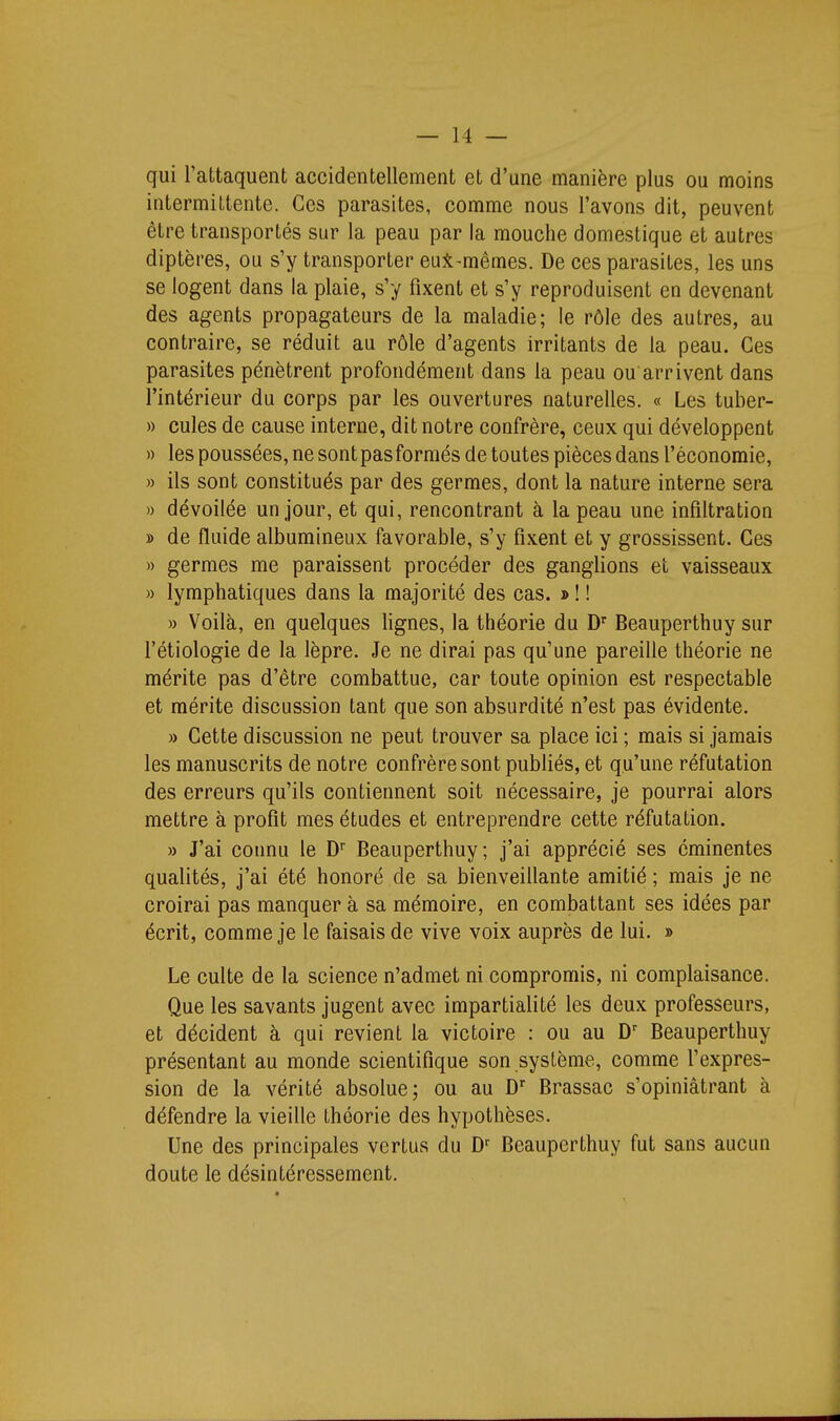 qui l'attaquent accidentellement et d'une manière plus ou moins intermittente. Ces parasites, comme nous l'avons dit, peuvent être transportés sur la peau par la mouche domestique et autres diptères, ou s'y transporter eui-mêmes. De ces parasites, les uns se logent dans la plaie, s'y fixent et s'y reproduisent en devenant des agents propagateurs de la maladie; le rôle des autres, au contraire, se réduit au rôle d'agents irritants de la peau. Ces parasites pénètrent profondément dans la peau ou arrivent dans l'intérieur du corps par les ouvertures naturelles. « Les tuber- » cules de cause interne, dit notre confrère, ceux qui développent » les poussées, ne sontpasformés de toutes pièces dans l'économie, » ils sont constitués par des germes, dont la nature interne sera » dévoilée un jour, et qui, rencontrant à la peau une infiltration » de fluide albumineux favorable, s'y fixent et y grossissent. Ces » germes me paraissent procéder des ganglions et vaisseaux » lymphatiques dans la majorité des cas. » ! ! » Voilà, en quelques lignes, la théorie du D'^ Beauperthuy sur l'étiologie de la lèpre. Je ne dirai pas qu'une pareille théorie ne mérite pas d'être combattue, car toute opinion est respectable et mérite discussion tant que son absurdité n'est pas évidente. » Cette discussion ne peut trouver sa place ici ; mais si jamais les manuscrits de notre confrère sont publiés, et qu'une réfutation des erreurs qu'ils contiennent soit nécessaire, je pourrai alors mettre à profit mes études et entreprendre cette réfutation. » J'ai connu le D Beauperthuy; j'ai apprécié ses cminentes qualités, j'ai été honoré de sa bienveillante amitié; mais je ne croirai pas manquer à sa mémoire, en combattant ses idées par écrit, comme je le faisais de vive voix auprès de lui. » Le culte de la science n'admet ni compromis, ni complaisance. Que les savants jugent avec impartialité les deux professeurs, et décident à qui revient la victoire : ou au Beauperthuy présentant au monde scientifique son système, comme l'expres- sion de la vérité absolue; ou au Brassac s'opiniâtrant à défendre la vieille théorie des hypothèses. Une des principales vertus du D'' Beauperthuy fut sans aucun doute le désintéressement.