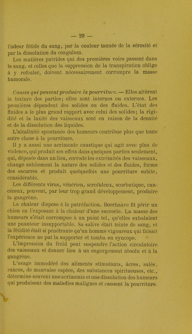 l'odeur fétide du sang, par la couleur tannée de la sérosité et par la dissolution du coagulum. Les matières pulrides qui des premières voies passent dans le sang, et celles que la suppression de la transpiration oblige à y refouler, doivent nécessairement corrompre la masse humorale. Causes qui peuvent produire la pourriture. — Elles altèrent la texture des parties; elles sont internes ou externes. Les premières dépendent des solides ou des fluides. L'état des fluides a le plus grand rapport avec celui des solides; la rigi- dité et la laxité des vaisseaux sont en raison de la densité et de la dissolution des liquides. L'alcalinité spontanée des humeurs contribue plus que toute autre chose à la pourriture. Il y a aussi une acrimonie caustique qui agit avec plus de violence, qui produit ses effets dans quelques parties seulement, qui, déposée dans un lieu, corrode les extrémités des vaisseaux, change subitement la nature des solides et des fluides, forme des escarres et produit quelquefois une pourriture subite, considérable. Les difî'érents virus, vénérien, scrofuleux, scorbutique, can- céreux, peuvent, par leur trop grand développement, produire la gangrène. La chaleur dispose à la putréfaction. Boerhaave fit périr un chien en l'exposant à la chaleur d'une sucrerie. La masse des humeurs s'était corrompue à un point tel, qu'elles exhalaient une puanteur insupportable. Sa salive était teinte de sang, et la fétidité était si pénétrante qu'un homme vigoureux qui faisait l'expérience ne put la supporter et tomba en syncope. L'impression du froid peut suspendre l'action circulatoire des vaisseaux et donner lieu à un engorgement absolu et à la gangrène. L'usage immodéré des aliments stimulants, acres, salés, rances, de mauvaise espèce, des substances spiritueuses, etc., détermine souvent une acrimonie et une dissolution des humeurs qui produisent des maladies malignes et causent la pourriture.