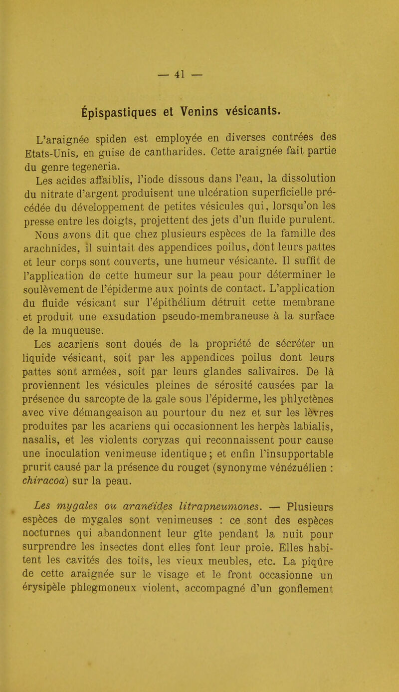 Épispasliques et Venins vésicants. L'araignée spiden est employée en diverses contrées des Etats-Unis, en guise de cantharides. Cette araignée fait partie du genre tegeneria. Les acides affaiblis, l'iode dissous dans l'eau, la dissolution du nitrate d'argent produisent une ulcération superficielle pré- cédée du développement de petites vésicules qui, lorsqu'on les presse entre les doigts, projettent des jets d'un fluide purulent. Nous avons dit que chez plusieurs espèces de la famille des araclmides, il suintait des appendices poilus, dont leurs pattes et leur corps sont couverts, une humeur vésicante. Il suffit de l'application de cette humeur sur la peau pour déterminer le soulèvement de l'épiderme aux points de contact. L'application du fluide vésicant sur l'épithélium détruit cette membrane et produit une exsudation pseudo-membraneuse à la surface de la muqueuse. Les acariens sont doués de la propriété de sécréter un liquide vésicant, soit par les appendices poilus dont leurs pattes sont armées, soit par leurs glandes salivaires. De là proviennent les vésicules pleines de sérosité causées par la présence du sarcopte de la gale sous l'épiderme, les phlyctènes avec vive démangeaison au pourtour du nez et sur les lèvres produites par les acariens qui occasionnent les herpès labialis, nasalis, et les violents coryzas qui reconnaissent pour cause une inoculation venimeuse identique; et enfin l'insupportable prurit causé par la présence du rouget (synonyme vénézuélien : chiracoa) sur la peau. Les mygales ou aranéides litrapneumones. — Plusieurs espèces de mygales sont venimeuses : ce sont des espèces nocturnes qui abandonnent leur gîte pendant la nuit pour surprendre les insectes dont elles font leur proie. Elles habi- tent les cavités des toits, les vieux meubles, etc. La piqûre de cette araignée sur le visage et le front occasionne un érysipèle phlegmoneux violent, accompagné d'un gonflement,