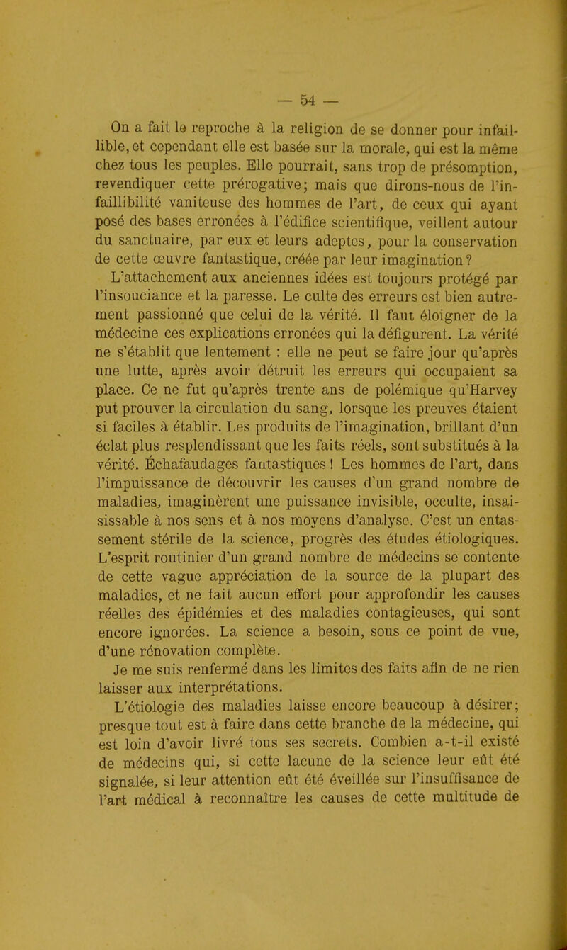 On a fait le reproche à la religion de se donner pour infail- lible, et cependant elle est basée sur la morale, qui est la même chez tous les peuples. Elle pourrait, sans trop de présomption, revendiquer cette prérogative; mais que dirons-nous de l'in- faillibilité vaniteuse des hommes de l'art, de ceux qui ayant posé des bases erronées à l'édifice scientifique, veillent autour du sanctuaire, par eux et leurs adeptes, pour la conservation de cette œuvre fantastique, créée par leur imagination? L'attachement aux anciennes idées est toujours protégé par l'insouciance et la paresse. Le culte des erreurs est bien autre- ment passionné que celui do la vérité. Il faut éloigner de la médecine ces explications erronées qui la défigurent. La vérité ne s'établit que lentement : elle ne peut se faire jour qu'après une lutte, après avoir détruit les erreurs qui occupaient sa place. Ce ne fut qu'après trente ans de polémique qu'Harvey put prouver la circulation du sang, lorsque les preuves étaient si faciles à établir. Les produits de l'imagination, brillant d'un éclat plus resplendissant que les faits réels, sont substitués à la vérité. Échafaudages fantastiques ! Les hommes de l'art, dans l'impuissance de découvrir les causes d'un grand nombre de maladies, imaginèrent une puissance invisible, occulte, insai- sissable à nos sens et à nos moyens d'analyse. C'est un entas- sement stérile de la science, progrès des études étiologiques. L'esprit routinier d'un grand nombre de médecins se contente de cette vague appréciation de la source de la plupart des maladies, et ne fait aucun eff'ort pour approfondir les causes réelles des épidémies et des maladies contagieuses, qui sont encore ignorées. La science a besoin, sous ce point de vue, d'une rénovation complète. Je me suis renfermé dans les limites des faits afin de ne rien laisser aux interprétations. L'étiologie des maladies laisse encore beaucoup à désirer; presque tout est à faire dans cette branche de la médecine, qui est loin d'avoir livré tous ses secrets. Combien a-t-il existé de médecins qui, si cette lacune de la science leur eût été signalée, si leur attention eût été éveillée sur l'insuffisance de l'art médical à reconnaître les causes de cette multitude de