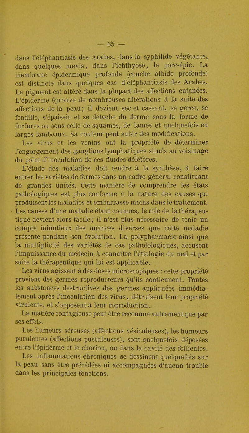 dans l'éléphantiasis des Arabes, dans la syphilide végétante, dans quelques nœvis, dans l'ichthyose, le porc-épic. La membrane épidermique profonde (couche albide profonde) est distincte dans quelques cas d'éléphantiasis des Arabes. Le pigment est altéré dans la plupart des affections cutanées. L'épiderme éprouve de nombreuses altérations à la suite des affections de la peau ; il devient sec et cassant, se gerce, se fendille, s'épaissit et se détache du derme sous la forme de furfures ou sous celle de squames, de lames et quelquefois en larges lambeaux. Sa couleur peut subir des modifications. Les virus et les venins ont la propriété de déterminer l'engorgement des ganglions lymphatiques situés au voisinage du point d'inoculation de ces fluides délétères. L'étude des maladies doit tendre à la synthèse, à faire entrer les variétés de formes dans un cadre général constituant de grandes unités. Cette manière de comprendre les états pathologiques est plus conforme à la nature des causes qui produisent les maladies et embarrasse moins dans le traitement. Les causes d'une maladie étant connues, le rôle de la thérapeu- tique devient alors facile; il n'est plus nécessaire de tenir un compte ininutieux des nuances diverses que cette maladie présente pendant son évolution. La polypharmacie ainsi que la multiplicité des variétés de cas patholologiques, accusent l'impuissance du médecin à connaître l'étiologie du mal et par suite la thérapeutique qui lui est applicable. Les virus agissent à des doses microscopiques : cette propriété provient des germes reproducteurs qu'ils contiennent. Toutes les substances destructives des germes appliquées immédia- tement après l'inoculation des virus, détruisent leur propriété virulente, et s'opposent à leur reproduction. La matière contagieuse peut être reconnue autrement que par ses effets. Les humeurs séreuses (affections vésiculeuses), les humeurs purulentes (affections pustuleuses), sont quelquefois déposées entre l'épiderme et le chorion, ou dans la cavité des follicules. Les inflammations chroniques se dessinent quelquefois sur la peau sans être précédées ni accompagnées d'aucun trouble dans les principales fonctions.