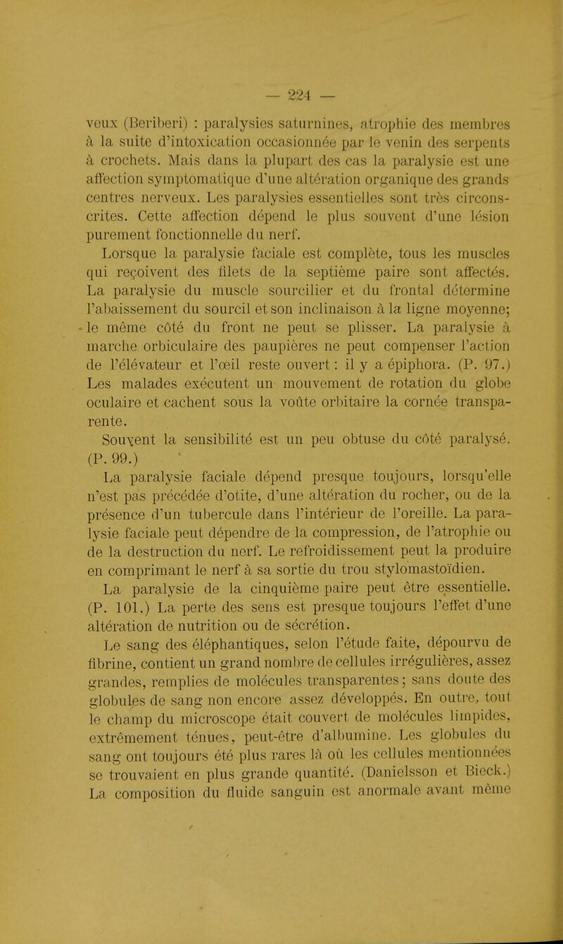 veux (Béribéri) : paralysies saturnines, atrophie des membres à la suite d'intoxication occasionnée par le venin des serpents à crochets. Mais dans la plupart des cas la paralysie est une affection symptomatique d'une altération organique des grands centres nerveux. Les paralysies essentielles sont très circons- crites. Cette affection dépend le plus souvent d'une lésion purement fonctionnelle du nerf. Lorsque la paralysie faciale est complète, tous les muscles qui reçoivent des fflets de la septième paire sont aff'ectés. La paralysie du muscle sourcilier et du frontal détermine l'abaissement du sourcil et son inclinaison à la ligne moyenne; - le même côté du front ne peut se plisser. La paralysie à marche orbiculaire des paupières ne peut compenser l'action de l'élévateur et l'oeil reste ouvert : il y a épiphora. (P. 97.) Les malades exécutent un mouvement de rotation du globe oculaire et cachent sous la voûte orbitaire la cornée transpa- rente. Souvent la sensibilité est un peu obtuse du côté paralysé. (P. 99.) La paralysie faciale dépend presque toujours, lorsqu'elle n'est pas précédée d'otite, d'une altération du rocher, ou de la présence d'un tubercule dans l'intérieur de l'oreille. La para- lysie faciale peut dépendre de la compression, de l'atrophie ou de la destruction du nerf. Le refroidissement peut la produire en comprimant le nerf à sa sortie du trou stylomastoïdien. La paralysie de la cinquième paire peut être essentielle. (P. lOL) La perte des sens est presque toujours l'eff'et d'une altération de nutrition ou de sécrétion. Le sang des éléphantiques, selon l'étude faite, dépourvu de fibrine, contient un grand nombre de cellules irrégulières, assez grandes, remplies de molécules transparentes; sans doute des globules de sang non encore assez développés. En outre, tout le champ du microscope était couvert de molécules limpides, extrêmement ténues, peut-être d'albumine. Les globules du sang ont toujours été plus rares là où les cellules mentionnées se trouvaient en plus grande quantité. (Danielsson et Bieck.) La composition du fluide sanguin est anormale avant même