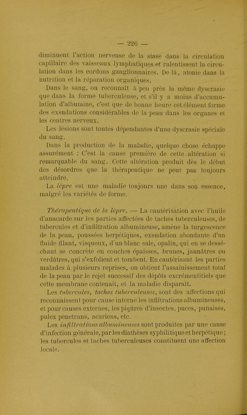 — 22ii — diminuent l'action nerveuse de la stase dans la circulation capillaire des vaisseaux lymphatiques et ralentissent la circu- lation dans les cordons ganglionnaires. Delà, atonie dans la nutrition et la réparation organiques. Dans le sang, on reconnaît à peu près la même dyscrasie que dans la forme tuberculeuse, et s'il y a moins d'accumu- lation d'albumine, c'est que de bonne heure cet élément forme des exsudations considérables de la peau dans les organes et les centres nerveux. Les lésions sont toutes dépendantes d'une dyscrasie spéciale du sang. Dans la production de la maladie, quelque chose échappe assurément : C'est la cause première de cette altération si remarquable du sang. Cette altération produit dès le début des désordres que la thérapeutique ne peut pas toujours atteindre. La lèpre est une maladie toujours une dans son essence, malgré les variétés de forme. Thérapeutique de la lèpre. — La cautérisation avec l'huile d'anacarde sur les parties affectées de taches tuberculeuses, de tubercules et d'infiltration albumineuse, amène la turgescence de la peau, poussées herpétiques, exsudation abondante d'un fluide filant, visqueux, d'un blanc sale, opalin, qui en se dessé- chant se concrète en couches épaisses, brunes, jaunâtres ou verdâtres, qui s'exfolient et tombent. En cautérisant les parties malades à plusieurs reprises, on obtient l'assainissement total de la peau par le rejet successif des dépôts excrémentitiels que cette membrane contenait, et la maladie disparaît. Les tubeîxules, taches tuberculeuses., sont des affections qui reconnaissent pour cause interne les infiltrations albumineuses, et pour causes externes, les piqûres d'insectes, puces, punaises, pulex penetrans, acariens, etc. Les infiltrations albumineuses sont produites par une cause d'infection générale, par les diathèses syphilitique et herpétique ; les tubercules et taches tul^erculeuses constituent une affection locale.