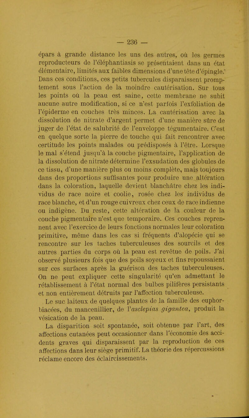 épars à grande distance les uns des autres, où les germes reproducteurs de l'éléphantiasis se présentaient dans un état élémentaire, limités aux faibles dimensions d'une tête d'épingle.' Dans ces conditions, ces petits tubercules disparaissent promp- tement sous l'action de la moindre cautérisation. Sur tous les points où la peau est saine, cette membrane ne subit aucune autre modification, si ce n'est parfois l'exfoliation de l'épiderme en couches très minces. La cautérisation avec la dissolution de nitrate d'argent permet d'une manière sûre de juger de l'état de salubrité de l'enveloppe tégumentaire. C'est en quelque sorte la pierre de touche qui fait rencontrer avec certitude les points malades ou prédisposés à l'être. Lorsque le mal s'étend jusqu'à la couche pigmentaire, l'application de la dissolution de nitrate détermine l'exsudation des globules de ce tissu, d'une manière plus ou moins complète, mais toujours dans des proportions suffisantes pour produire une altération dans la coloration, laquelle devient blanchâtre chez les indi- vidus de race noire et coolie, rosée chez les' individus de race blanche, et d'un rouge cuivreux chez ceux de race indienne ou indigène. Du reste, cette altération de la couleur de la couche pigmentaire n'est que temporaire. Ces couches repren- nent avec l'exercice de leurs fonctions normales leur coloration primitive, même dans les cas si fréquents d'alopécie qui se rencontre sur les taches tuberculeuses des sourcils et des autres parties du corps où la peau est revêtue de poils. J'ai observé plusieurs fois que des poils soyeux et fins repoussaient sur ces surfaces après la guérison des taches tuberculeuses. On ne peut expliquer cette singularité qu'en admettant le rétablissement à l'état normal des bulbes pilifères persistants et non entièrement détruits par l'affection tuberculeuse. Le suc laiteux de quelques plantes de la famille des euphor- biacées, du mancenillier, de Vasclepias gigantea, produit la vésication de la peau. La disparition soit spontanée, soit obtenue par l'art, des affections cutanées peut occasionner dans l'économie des acci- dents graves qui disparaissent par la reproduction de ces affections dans leur siège primitif. La théorie des répercussions réclame encore des éclaircissements.