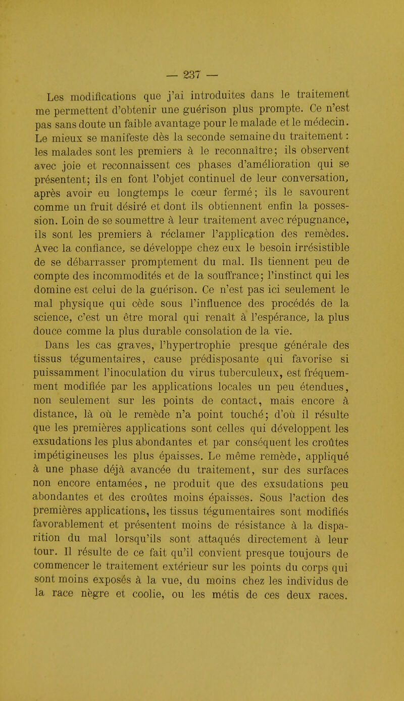 Les modifications que j'ai introduites dans le traitement me permettent d'obtenir une guérison plus prompte. Ce n'est pas sans doute un faible avantage pour le malade et le médecin. Le mieux se manifeste dès la seconde semaine du traitement : les malades sont les premiers à le reconnaître ; ils observent avec joie et reconnaissent ces phases d'amélioration qui se présentent; ils en font l'objet continuel de leur conversation, après avoir eu longtemps le coeur fermé; ils le savourent comme un fruit désiré et dont ils obtiennent enfin la posses- sion. Loin de se soumettre à leur traitement avec répugnance, ils sont les premiers à réclamer l'application des remèdes. Avec la confiance, se développe chez eux le besoin irrésistible de se débarrasser promptement du mal. Ils tiennent peu de compte des incommodités et de la souff'rance; l'instinct qui les domine est celui de la guérison. Ce n'est pas ici seulement le mal physique qui cède sous l'influence des procédés de la science, c'est un être moral qui renaît à l'espérance, la plus douce comme la plus durable consolation de la vie. Dans les cas graves, l'hypertrophie presque générale des tissus tégumentaires, cause prédisposante qui favorise si puissamment l'inoculation du virus tuberculeux, est fréquem- ment modifiée par les applications locales un peu étendues, non seulement sur les points de contact, mais encore à distance, là où le remède n'a point touché; d'où il résulte que les premières applications sont celles qui développent les exsudations les plus abondantes et par conséquent les croûtes impétigineuses les plus épaisses. Le même remède, appliqué à une phase déjà avancée du traitement, sur des surfaces non encore entamées, ne produit que des exsudations peu abondantes et des croûtes moins épaisses. Sous l'action des premières applications, les tissus tégumentaires sont modifiés favorablement et présentent moins de résistance à la dispa- rition du mal lorsqu'ils sont attaqués directement à leur tour. Il résulte de ce fait qu'il convient presque toujours de commencer le traitement extérieur sur les points du corps qui sont moins exposés à la vue, du moins chez les individus de la race nègre et coolie, ou les métis de ces deux races.