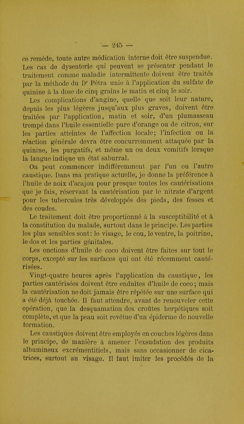 ce remède, toute autre médication interne doit être suspendue. Les cas de dysenterie qui peuvent se présenter pendant le traitement comme maladie intermittente doivent être traités par la méthode du D^ Pétra unie à l'application du sulfate de quinine à la dose de cinq grains le matin et cinq le soir. Les complications d'angine, quelle que soit leur nature, depuis les plus légères jusqu'aux plus graves, doivent être traitées par l'application, matin et soir, d'un plumasseau trempé dans l'huile essentielle pure d'orange on de citron, sur les parties atteintes de l'atfection locale; l'infection ou la réaction générale devra être concurremment attaquée par la quinine, les purgatifs, et même un ou deux vomitifs lorsque la langue indique un état saburral. On peut commencer indifféremment par l'un ou l'autre caustique. Dans ma pratique actuelle, je donne la préférence à l'huile de noix d'acajou pour presque toutes les cautérisations que je fais, réservant la cautérisation par le nitrate d'argent pour les tubercules très développés des pieds, des fesses et des coudes. Le traitement doit être proportionné à la susceptibilité et à la constitution du malade, surtout dans le principe. Les parties les plus sensibles sont: le visage, le cou, le ventre, la poitrine, le dos et les parties génitales. Les onctions d'huile de coco doivent être faites sur tout le corps, excepté sur les surfaces qui ont été récemment cauté- risées. Vingt-quatre heures après l'application du caustique, les parties cautérisées doivent être enduites d'huile de coco ; mais la cautérisation ne doit jamais être répétée sur une surface qui a été déjà touchée. Il faut attendre, avant de renouveler cette opération, que la desquamation des croûtes herpétiques soit complète, et que la peau soit revêtue d'un épiderme de nouvelle formation. Les caustiques doivent être employés en couches légères dans le principe, de manière à amener l'exsudation des produits albumineux excrémentitiels, mais sans occasionner de cica- trices, surtout au visage. Il faut imiter les procédés de la