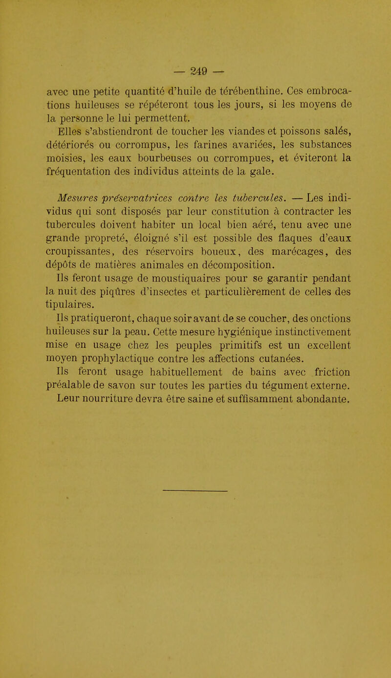 avec une petite quantité d'huile de térébenthine. Ces embroca- tions huileuses se répéteront tous les jours, si les moyens de la personne le lui permettent. Elles s'abstiendront de toucher les viandes et poissons salés, détériorés ou corrompus, les farines avariées, les substances moisies, les eaux bourbeuses ou corrompues, et éviteront la fréquentation des individus atteints de la gale. Mesures préservatrices contre les tubercules. — Les indi- vidus qui sont disposés par leur constitution à contracter les tubercules doivent habiter un local bien aéré, tenu avec une grande propreté, éloigné s'il est possible des flaques d'eaux croupissantes, des réservoirs boueux, des marécages, des dépôts de matières animales en décomposition. Ils feront usage de moustiquaires pour se garantir pendant la nuit des piqûres d'insectes et particulièrement de celles des tipulaires. Ils pratiqueront, chaque soir avant de se coucher, des onctions huileuses sur la peau. Cette mesure hygiénique instinctivement mise en usage chez les peuples primitifs est un excellent moyen prophylactique contre les affections cutanées. Ils feront usage habituellement de bains avec friction préalable de savon sur toutes les parties du tégument externe. Leur nourriture devra être saine et suffisamment abondante.