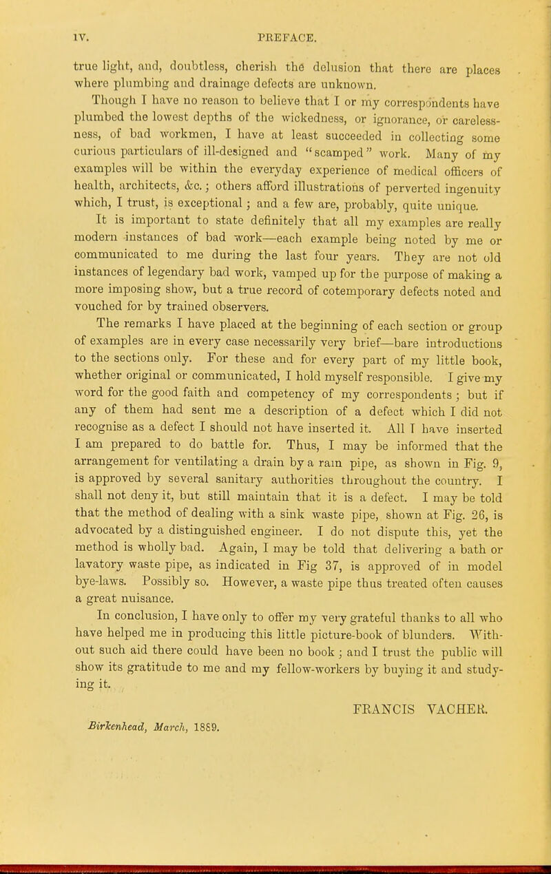 true light, and, doubtless, cherish the delusion that there are places where plumbing and drainage defects are unknown. Though I have no reason to believe that I or my correspondents have plumbed the lowest depths of the wickedness, or ignorance, or careless- ness, of bad workmen, I have at least succeeded in collecting some curious particulars of ill-designed and  scamped  work. Many of my examples will be within the everyday experience of medical officers of health, architects, &c.; others afford illustrations of perverted ingenuity which, I trust, is exceptional; and a few are, probably, quite unique. It is important to state definitely that all my examples are really modern instances of bad work—each example being noted by me or communicated to me during the last four years. They are not old instances of legendary bad work, vamped up for the purpose of making a more imposing show, but a true record of cotemporary defects noted and vouched for by trained observers. The remarks I have placed at the beginning of each section or group of examples are in every case necessarily very brief—bare introductions to the sections only. For these and for every part of my little book, whether original or communicated, I hold myself responsible. I give my word for the good faith and competency of my correspondents; but if any of them had sent me a description of a defect which I did not recognise as a defect I should not have inserted it. All T have inserted I am prepared to do battle for. Thus, I may be informed that the arrangement for ventilating a drain by a rain pipe, as shown in Fig. 9, is approved by several sanitary authorities throughout the country. I shall not deny it, but still maintain that it is a defect. I may be told that the method of dealing with a sink waste pipe, shown at Fig. 26, is advocated by a distinguished engineer. I do not dispute this, yet the method is wholly bad. Again, I may be told that delivering a bath or lavatory waste pipe, as indicated in Fig 37, is approved of in model bye-laws. Possibly so. However, a waste pipe thus treated often causes a great nuisance. In conclusion, I have only to offer my very grateful thanks to all who have helped me in producing this little picture-book of blunders. With- out such aid there could have been no book ; and I trust the public will show its gratitude to me and my fellow-workers by buying it and study- ing it. FRANCIS VACHEK. Birkenhead, March, 18S9.