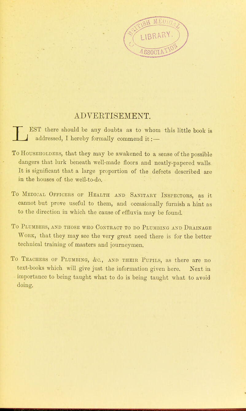 LEST there should be any doubts as to whom this little book is addressed, I hereby formally commend it: — To Householders, that they may be awakened to a sense of the possible dangers that lurk beneath well-made floors and neatly-papered walls. It is significant that a large proportion of the defects described are in the houses of the well-to-do. To Medical Officers of Health and Sanitary Inspectors, as it cannot but prove useful to them, and occasionally furnish a hint as to the direction in which the cause of effluvia may be found To Plumbers, and those who Contract to do Plumbing and Drainage Work, that they may see the very great need there is for the better technical training of masters and journeymen. To Teachers of Plumbing, &c, and their Pupils, as there are no text-books which will give just the information given here. Next in importance to being taught what to do is being taught what to avoid doing.