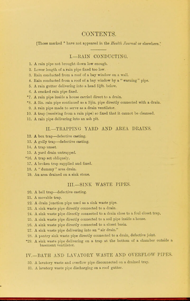 [Those marked * have not appeared in the Health Journal or elsewhere.'' L—RAIN CONDUCTING. 1. A rain pipe not brought down low enough. 2. Lower length of a rain pipe fixed too low. 3. Rain conducted from a roof of a bay window on a wall. 4. Rain conducted from a roof of a bay window by a  warning  pipe. 5. A rain gutter delivering into a head 5£ft. below. 6. A cracked rain pipe fixed. *7. A rain pipe inside a house carried direct to a drain. *8. A 3in. rain pipe continued as a 3Jin. pipe directly connected with a drain. 9. A rain pipe made to serve as a drain ventilator. 10. A trap (receiving from a rain pipe) so fixed that it cannot be cleansed. 11. A rain pipe delivering into an ash pit. II.—TRAPPING YARD AND AREA DRAINS. 12. A box trap—defective casting. 13. A gully trap—defective casting. 14. A trap unset. 15. A yard drain untrapped. *16. A trap set obliquely. 17. A broken trap supplied and fixed. 18. A dummy area drain. 19. An area drained on a sink stone. III.—SINK WASTE PIPES. 20. A bell trap—defective casting. 21. A movable trap. 22. A drain junction pipe used as a sink waste pipe. 23. A sink waste pipe directly connected to a drain. 24. A sink waste pipe directly connected to a drain close to a foul closet trap. 25. A sink waste pipe directly connected to a soil pipe inside a house. 26. A sink waste pipe directly connected to a closet basin. 27. A Bink waste pipe delivering into an  air drain. 28. A pantry sink waste pipe directly connected to a drain, defective joint. *29. A sink waste pipe delivering on a trap at the bottom of a chamber outside a basement ventilator. IV.—BATH AND LAVATORY WASTE AND OVERFLOW PIPES. 30. A lavatory waste and overflow pipe disconnected on a drained tray. 31. A lavatory waste pipe discharging on a roof gutter.