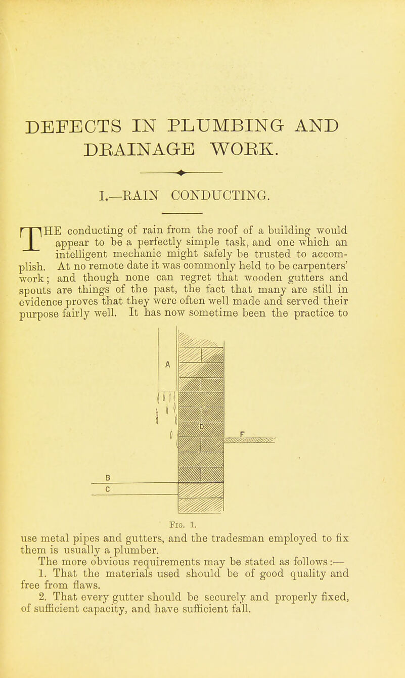 DEFECTS IN PLUMBING AND DRAINAGE WORK. I.—RAIN CONDUCTING. THE conducting of rain from the roof of a building would appear to be a perfectly simple task, and one which an intelligent mechanic might safely be trusted to accom- plish. At no remote date it was commonly held to be carpenters' work; and though none can regret that wooden gutters and spouts are things of the past, the fact that many are still in evidence proves that they were often well made and served their purpose fairly well. It has now sometime been the practice to A Tfl l11 1 B F m fittif up m mm Wm mm mm C Fig. 1. use metal pipes and gutters, and the tradesman employed to fix them is usually a plumber. The more obvious requirements may be stated as follows:— 1. That the materials used should be of good quality and free from flaws. 2. That every gutter should be securely and properly fixed, of sufficient capacity, and have sufficient fall.