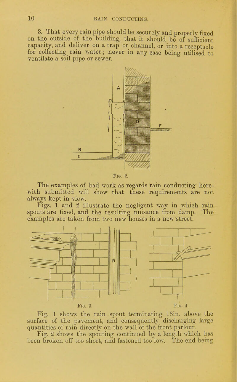 3. That every rain pipe should be securely and properly fixed on the outside of the building, that it should be of sufficient capacity, and deliver on a trap or channel, or into a receptacle for collecting rain water; never in any case being utilised to ventilate a soil pipe or sewer. Fig. 2. The examples of bad work as regards rain conducting here- with submitted will show that these requirements are not always kept in view. Figs. 1 and 2 illustrate the negligent way in which rain spouts are fixed, and the resulting nuisance from damp. The examples are taken from two new houses in a new street. Fig. 3. Fig. 4. Fig. 1 shows the rain spout terminating 18in. above the surface of the pavement, and consequently discharging large quantities of rain directly on the wall of the front parlour. Fig. 2 shows the spouting continued by a length which has been broken off too short, and fastened too low. The end being