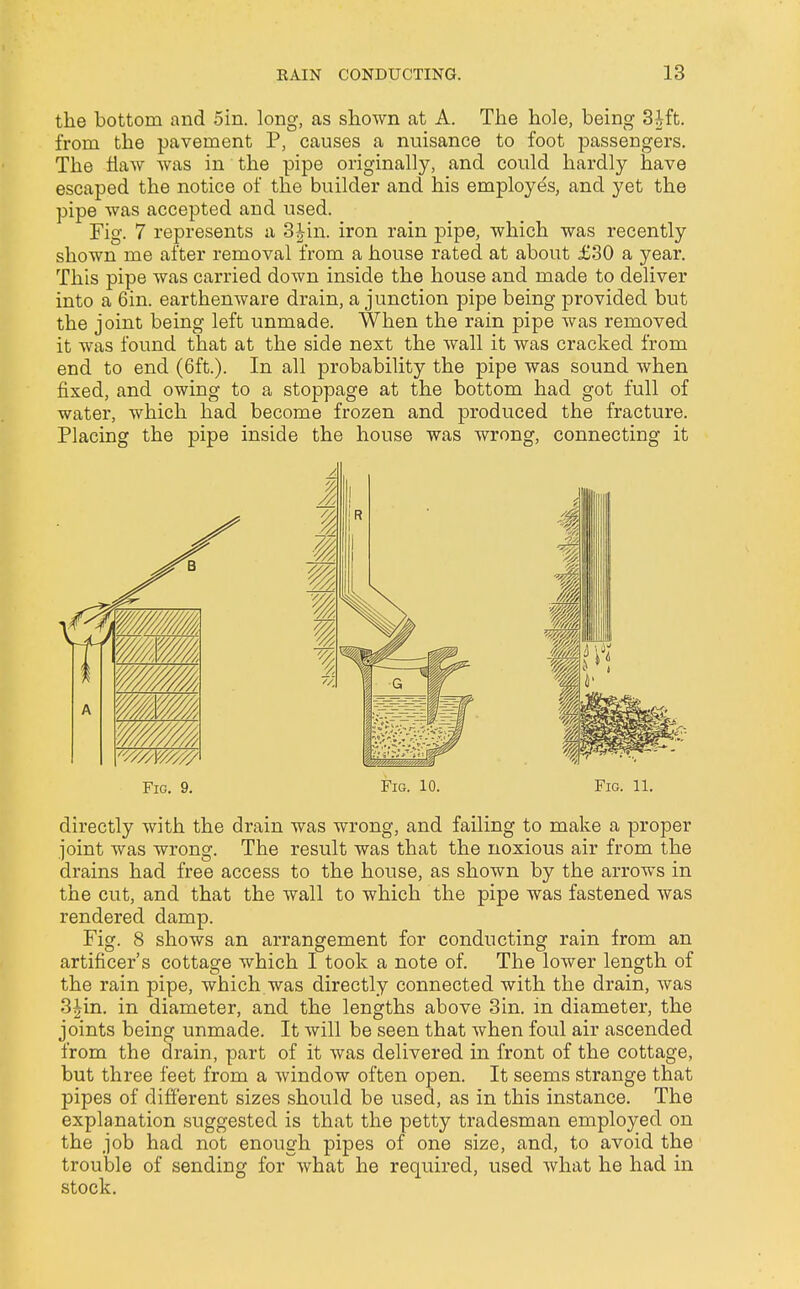 the bottom and 5in. long, as shown at A. The hole, being 3ift. from the pavement P, causes a nuisance to foot passengers. The flaw was in the pipe originally, and could hardly have escaped the notice of the builder and his employes, and yet the pipe was accepted and used. Fig. 7 represents a 3|in. iron rain pipe, which was recently shown me after removal from a house rated at about £30 a year. This pipe was carried down inside the house and made to deliver into a 6in. earthenware drain, a junction pipe being provided but the joint being left unmade. When the rain pipe was removed it was found that at the side next the wall it was cracked from end to end (6ft.). In all probability the pipe was sound when fixed, and owing to a stoppage at the bottom had got full of water, which had become frozen and produced the fracture. Placing the pipe inside the house was wrong, connecting it Fig. 9. Fig. 10. Fig. 11. directly with the drain was wrong, and failing to make a proper joint was wrong. The result was that the noxious air from the drains had free access to the house, as shown by the arrows in the cut, and that the wall to which the pipe was fastened was rendered damp. Fig. 8 shows an arrangement for conducting rain from an artificer's cottage which I took a note of. The lower length of the rain pipe, which was directly connected with the drain, was 3£in. in diameter, and the lengths above 3in. in diameter, the joints being unmade. It will be seen that when foul air ascended from the drain, part of it was delivered in front of the cottage, but three feet from a window often open. It seems strange that pipes of different sizes should be used, as in this instance. The explanation suggested is that the petty tradesman employed on the job had not enough pipes of one size, and, to avoid the trouble of sending for what he required, used what he had in stock.