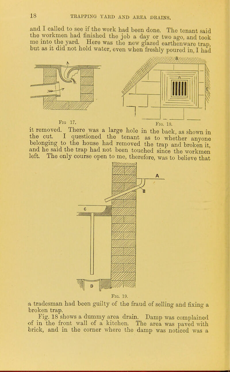 and I called to see if the work had been done. The tenant said the workmen had finished the job a day or two ago, and took me into the yard. Here was the new glazed earthenware trap but as it did not hold water, even when freshly poured in, I had Fig 17. FlG> 18_ it removed. There was a large hole in the back, as shown in the cut. I questioned the tenant as to whether anyone belonging to the house had removed the trap and broken it, and he said the trap had not been touched since the workmen left. The only course open to me, therefore, was to believe that Fig. 19. a tradesman had been guilty of the fraud of selling and fixing a broken trap. Fig. 18 shows a dummy area drain. Damp was complained •of in the front wall of a kitchen. The area was paved with brick, and in the corner where the damp was noticed was a