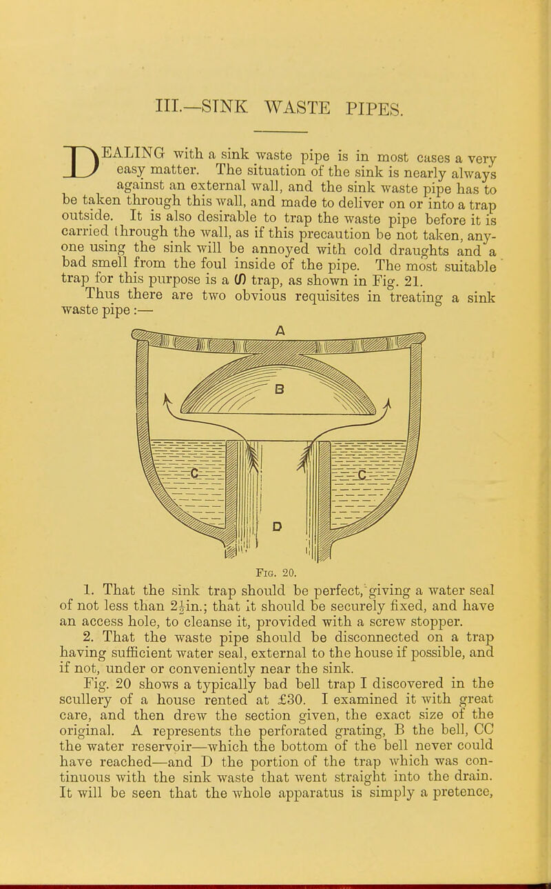 III.—STNK WASTE PIPES. DEALING with a sink waste pipe is in most cases a very easy matter. The situation of the sink is nearly always against an external wall, and the sink waste pipe has to be taken through this wall, and made to deliver on or into a trap outside. It is also desirable to trap the waste pipe before it is carried through the wall, as if this precaution be not taken, any- one using the sink will be annoyed with cold draughts and a bad smell from the foul inside of the pipe. The most suitable ' trap for this purpose is a if) trap, as shown in Fig. 21. Thus there are two obvious requisites in treating a sink waste pipe:— Fig. 20. 1. That the sink trap should be perfect, giving a water seal of not less than 2Jin.; that it should be securely fixed, and have an access hole, to cleanse it, provided with a screw stopper. 2. That the waste pipe should be disconnected on a trap having sufficient water seal, external to the house if possible, and if not, under or conveniently near the sink. Fig. 20 shows a typically bad bell trap I discovered in the scullery of a house rented at £30. I examined it with great care, and then drew the section given, the exact size of the original. A represents the perforated grating, B the bell, CC the water reservoir—which the bottom of the bell never could have reached—and D the portion of the trap which was con- tinuous with the sink waste that went straight into the drain. It will be seen that the whole apparatus is simply a pretence,
