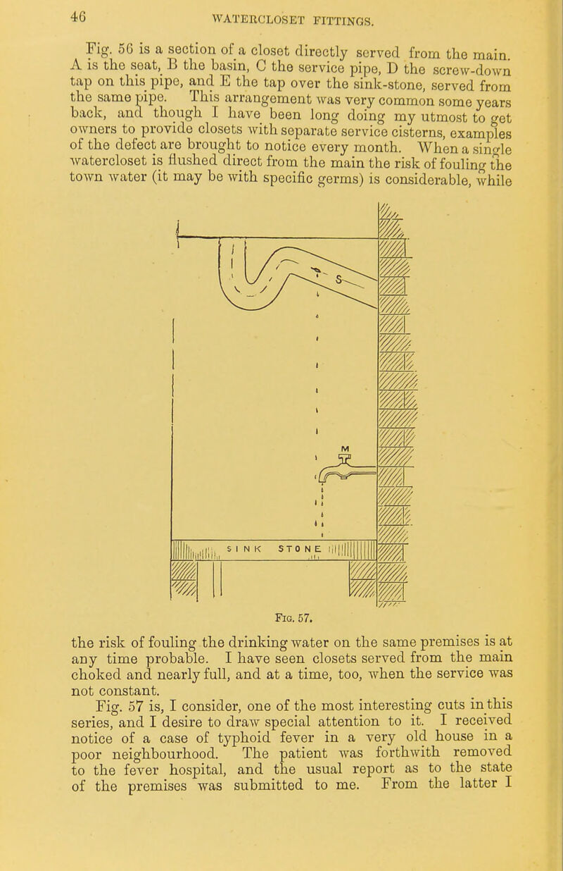 Fig. 56 is a section of a closet directly served from the main A is the seat, B the basin, C the service pipe, D the screw-down tap on this pipe, and E the tap over the sink-stone, served from the same pipe. This arrangement was very common some years back, and though I have been long doing my utmost to get owners to provide closets Avith separate service cisterns, examples of the defect are brought to notice every month. When a single watercloset is flushed direct from the main the risk of fouling the town water (it may be with specific germs) is considerable, while the risk of fouling the drinking water on the same premises is at any time probable. I have seen closets served from the main choked and nearly full, and at a time, too, when the service was not constant. Fig. 57 is, I consider, one of the most interesting cuts in this series, and I desire to draw special attention to it. I received notice of a case of typhoid fever in a very old house in a poor neighbourhood. The patient was forthwith removed to the fever hospital, and the usual report as to the state of the premises was submitted to me. From the latter I