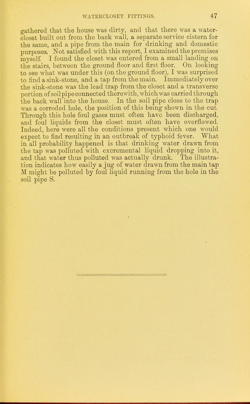 gathered that the house was dirty, and that there was a water- closet built out from, the back wall, a separate service cistern for the same, and a pipe from the main for drinking and domestic purposes. Not satisfied with this report, I examined the premises myself. I found the closet was entered from a small landing on the stairs, between the ground floor and first floor. On looking to see what was under this (on the ground floor), I was surprised to find a sink-stone, and a tap from the main. Immediately over the sink-stone was the lead trap from the closet and a transverse portion of soil pipe connected therewith, which was carried through the back wall into the house. In the soil pipe close to the trap was a corroded hole, the position of this being shown in the cut. Through this hole foul gases must often have been discharged, and foul liquids from the closet must often have overflowed. Indeed, here were all the conditions present which one would expect to find resulting in an outbreak of typhoid fever. What in all probability happened is that drinking water drawn from the tap was polluted with excremental liquid dropping into it, and that water thus polluted was actually drunk. The illustra- tion indicates how easily a jug of water drawn from the main tap M might be polluted by foul liquid running from the hole in the soil pipe S.