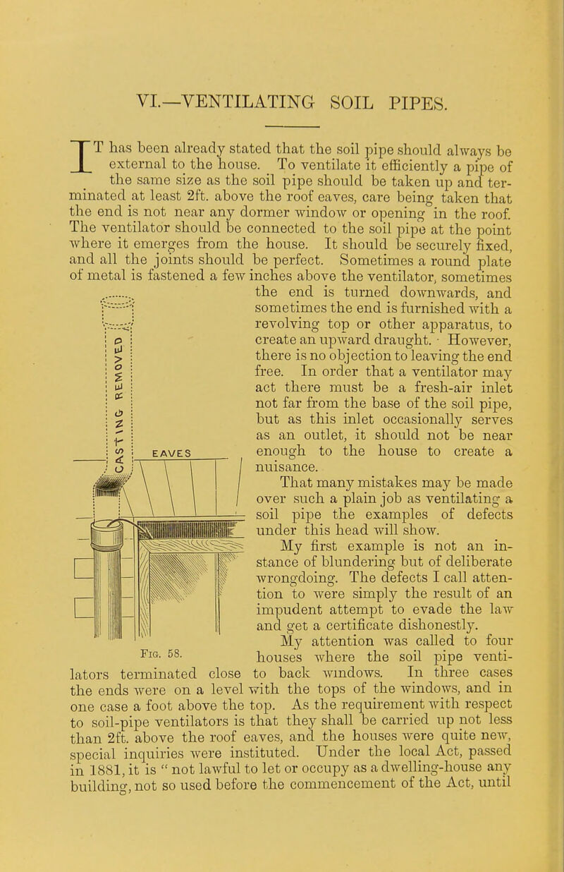 VI.—VENTILATING SOIL PIPES. > o d» IT has been already stated that the soil pipe should always be external to the house. To ventilate it efficiently a pipe of the same size as the soil pipe should be taken up and ter- minated at least 2ft. above the roof eaves, care being taken that the end is not near any dormer window or opening in the roof. The ventilator should be connected to the soil pipe at the point where it emerges from the house. It should be securely fixed, and all the joints should be perfect. Sometimes a round plate of metal is fastened a few inches above the ventilator, sometimes the end is turned downwards, and f-'-'-'-'l sometimes the end is furnished with a V-v.-.-.v/ revolving top or other apparatus, to create an upward draught. • However, there is no objection to leaving the end free. In order that a ventilator may act there must be a fresh-air inlet not far from the base of the soil pipe, but as this inlet occasionally serves as an outlet, it should not be near enough to the house to create a nuisance. That many mistakes may be made over such a plain job as ventilating a soil pipe the examples of defects under this head will show. My first example is not an in- stance of blundering but of deliberate wronwdoinsf. The defects I call atten- tion to were simply the result of an impudent attempt to evade the law and get a certificate dishonestly. My attention was called to four houses where the soil pipe venti- close to back windows. In three cases level with the tops of the windows, and in one case a foot above the top. As the requirement with respect to soil-pipe ventilators is that they shall be carried up not less than 2ft. above the roof eaves, and the houses were quite new, special inquiries were instituted. Under the local Act, passed in 1881, it is  not lawful to let or occupy as a dwelling-house any building, not so used before the commencement of the Act, until Fig. 58. lators terminated the ends were on a