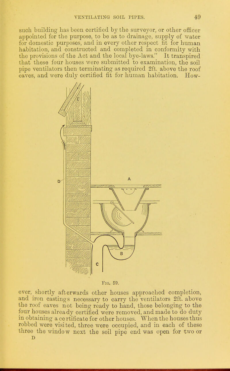 such building has been certified by the surveyor, or other officer appointed for the purpose, to be as to drainage, supply of water for domestic purposes, and in every other respect fit for human habitation, and constructed and completed in conformity with the provisions of the Act and the local bye-laws. It transpired that these four houses were submitted to examination, the soil pipe ventilators then terminating as required 2ft. above the roof eaves, and were duly certified fit for human habitation. How- Fig. 59. ever, shortly afterwards other houses approached completion, and iron castings necessary to carry the ventilators 2ft. above the roof eaves not being ready to hand, those belonging to the four houses already certified were removed, and made to do duty in obtaining a ce rtificate for other houses. When the houses thus robbed were visited, three were occupied, and in each of these three the window next the soil pipe end was open for two or D