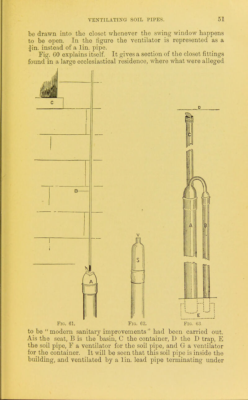 be drawn into the closet whenever the swing window happens to be open. In the figure the ventilator is represented as a fin. instead of a lin. pipe. Fig. CO explains itself. It gives a section of the closet fittings found in a large ecclesiastical residence, where what were alleged Fig. 61. Fig. 62. Fig. 63. to be  modern sanitary improvements had been carried out. Ais the seat, B is the basin, C the container, D the D trap, E the soil pipe, F a ventilator for the soil pipe, and G a ventilator for the container. It will be seen that this soil pipe is inside the building, and ventilated by a lin. lead pipe terminating under