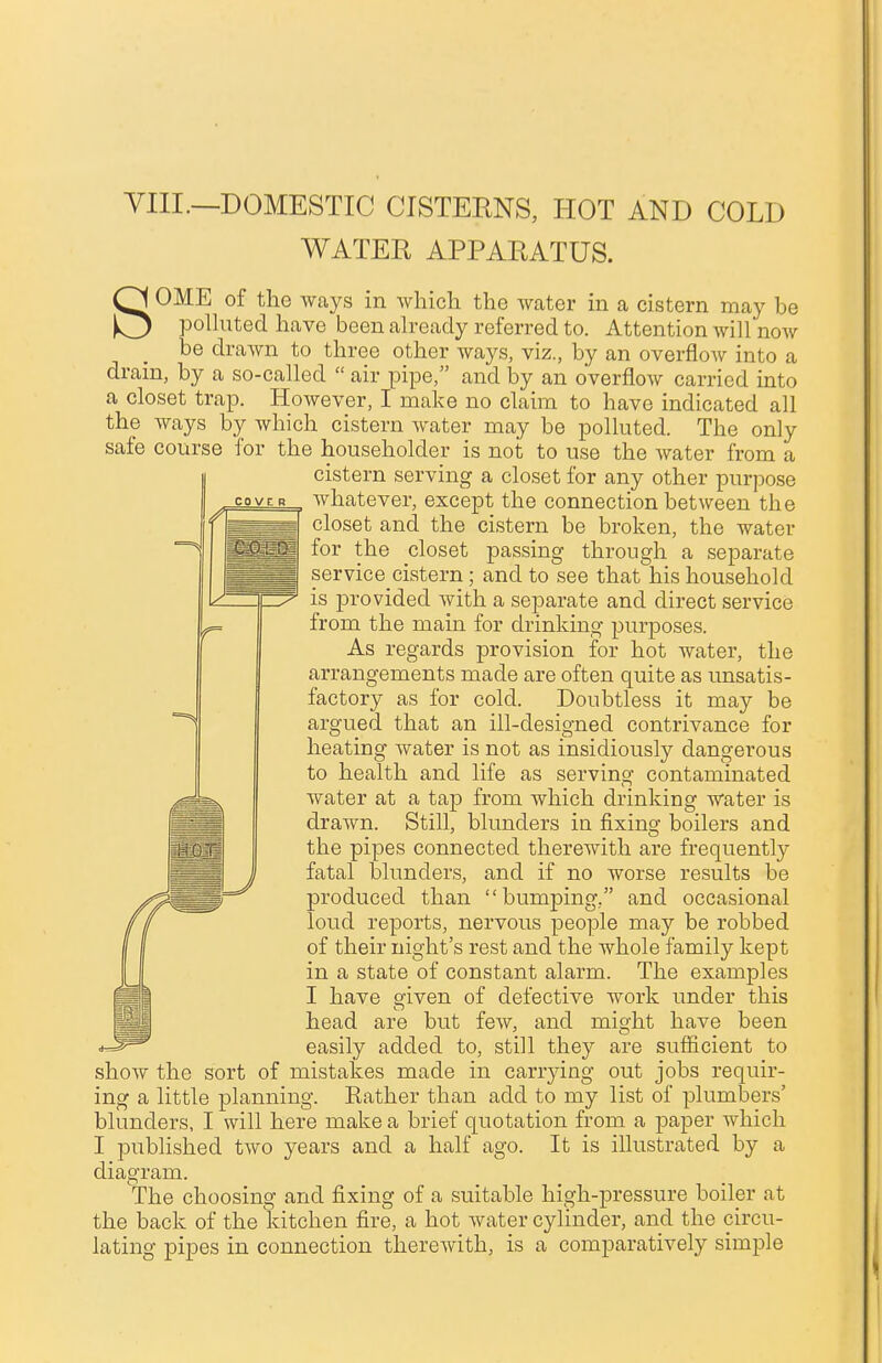 VIII.—DOMESTIC CISTERNS, HOT AND COLD WATER APPARATUS. SOME of the ways in which the water in a cistern may be polluted have been already referred to. Attention will now be drawn to three other ways, viz., by an overflow into a drain, by a so-called  air pipe, and by an overflow carried into a closet trap. However, I make no claim to have indicated all the ways by which cistern water may be polluted. The only safe course for the householder is not to use the water from a cistern serving a closet for any other purpose whatever, except the connection between the closet and the cistern be broken, the water for the closet passing through a separate service cistern; and to see that his household is provided with a separate and direct service from the main for drinking purposes. As regards provision for hot water, the arrangements made are often quite as unsatis- factory as for cold. Doubtless it may be argued that an ill-designed contrivance for heating water is not as insidiously dangerous to health and life as serving contaminated water at a tap from which drinking water is drawn. Still, blunders in fixing boilers and the pipes connected therewith are frequently fatal blunders, and if no worse results be produced than bumping. and occasional loud reports, nervous people may be robbed of their night's rest and the whole family kept in a state of constant alarm. The examples I have given of defective work under this head are but few, and might have been easily added to, still they are sufficient to show the sort of mistakes made in carrying out jobs requir- ing a little planning. Bather than add to my list of plumbers' blunders, I will here make a brief quotation from a paper which I published two years and a half ago. It is illustrated by a diagram. The choosing and fixing of a suitable high-pressure boiler at the back of the kitchen fire, a hot water cylinder, and the circu- lating pipes in connection therewith, is a comparatively simple