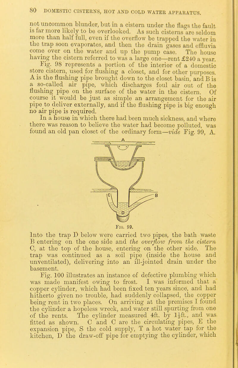 not uncommon blunder, but in a cistern under the flags the fault is far more likely to be overlooked. As such cisterns are seldom more than half full, even if the overflow be trapped the water in the trap soon evaporates, and then the drain gases and effluvia come over on the water and up the pump case. The house having the cistern referred to was a large one—rent £240 a year. Fig. 98 represents a portion of the interior of a domestic store cistern, used for flushing a closet, and for other purposes. A is the flushing pipe brought down to the closet basin, and B is a so-called air pipe, which discharges foul air out of the flushing pipe on the surface of the water in the cistern. Of course it would be just as simple an arrangement for the air pipe to deliver externally, and if the flushing pipe is big enough no air pipe is required. In a house in which there had been much sickness, and where there was reason to believe the water had become polluted, was found an old pan closet of the ordinary form—vide Fig. 99, A. Into the trap D below were carried two pipes, the bath waste B entering on the one side and the overflotu from the cistern C, at the top of the house, entering on the other side. The trap was continued as a soil pipe (inside the house and unventilated), delivering into an ill-jointed drain under the basement. Fig. 100 illustrates an instance of defective plumbing which was made manifest owing to frost. I was informed that a copper cylinder, which had been fixed ten years since, and had hitherto given no trouble, had suddenly collapsed, the copper being rent in two places. On arriving at the premises I found the cylinder a hopeless wreck, and water still spurting from one of the rents. The cylinder measured 4ft. by ljft., and was fitted as shown. C and C are the circulating pipes, E the expansion pipe, S the cold supply, T a hot water tap for the kitchen, D the draw-off pipe for emptying the cylinder, which A Fig. 99.