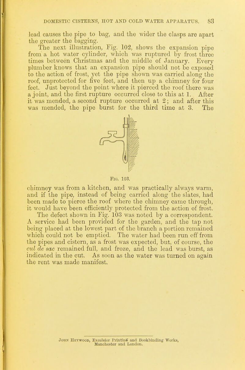 lead causes the pipe to bag, and the wider the clasps are apart the greater the bagging. The next illustration, Fig. 102, shows the expansion pipe from a hot water cylinder, which was ruptured by frost three times between Christmas and the middle of January. Every plumber knows that an expansion pipe should not be exposed to the action of frost, yet the pipe shown was carried along the roof, unprotected for five feet, and then up a chimney for four feet. Just beyond the point where it pierced the roof there Avas a joint, and the first rupture occurred close to this at 1. After it was mended, a second rupture occurred at 2; and after this was mended, the pipe burst for the third time at 3. The Fig. 103. chimney was from a kitchen, and was practically always warm, and if the pipe, instead of being carried along the slates, had been made to pierce the roof where the chimney came through, it would have been efficiently protected from the action of frost. The defect shown in Fig. 103 was noted by a correspondent. A service had been provided for the garden, and the tap not being placed at the lowest part of the branch a portion remained which could not be emptied. The water had been run off from the pipes and cistern, as a frost was expected, but. of course, the cul cle sac remained full, and froze, and the lead was burst, as indicated in the cut. As soon as the water was turned on again the rent was made manifest. John Heywood, Excelsior Printing and Bookbinding Works, Manchester and London.