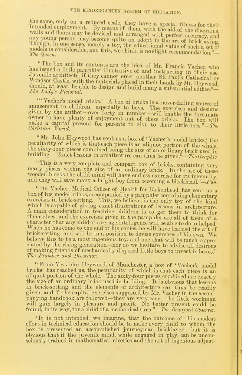 the same, only on a reduced scale, they have a special fitness for their intended employment. By means of them, with the aid of the d Srams walls and floors may be devised and arranged with perfect SmSfv S any young person may become quite an adept in the art ofTickkvW Ihough, m one sense, merely a toy, the educational value of such a set § T^tteel ' tWB' WG think'iS n° Slight commendation »- The box and its contents are the idea of Mr. Francis Vacher who has issued a little pamphlet illustrative of and instructing in their use Juvenile architects if they cannot erect another St. Paul's Cathedral or Windsor Castle, with the materials placed in their hands by Mr. Heywood should at least, be able to design and build many a substantial edifice - ine Lady s Jrictorial. Vacher's model bricks.' A box of bricks is a never-failing source of amusement to children-especially to boys. The exercises and designs given by the author-over forty in number-will enable the fortunate owner to have plenty of enjoyment out of these bricks. The box will make a capital present for parents to give to their little ones.— The Christian World. Mr. John Heywood has sent us a box of 1 Vacher's model bricks' the peculiarity of which is that each piece is an aliquot portion of the whole the sixty-four pieces combined being the size of an ordinary brick used in building. Exact lessons in architecture can thus be given.—The Graphic  This is a very complete and compact box of bricks, containing very many pieces within the size of an ordinary brick. In the use of these wooden blocks the child mind will have endless exercise for its ingenuity and they will save many a bright boy from becoming a blockhead.— Dr. Vacher, Medical Officer of Health for Birkenhead, has sent us a box of his model bricks, accompanied by a pamphlet containing elementary exercises m brick-setting. This, we believe, is the only toy of the kind which is capable of giving exact illustrations of lessons in architecture. A main consideration in teaching children is to get them to think for themselves, and the exercises given in the pamphlet are all of them of a character that any child of average intelligence will be able to do unhelped. When he has come to the end of his copies, he will have learned the art of brick-setting, and will be in a position to devise exercises of his own. We believe this to be a most ingenious toy, and one that will be much appre- ciated by the rising generation—nor do we hesitate to advise all desirous of making friends of mechanically-disposed little boys to invest in boxes. The Plumber and Decorator. From Mr. John Heywood, of Manchester, a box of 'Vacher's model bricks' has reached us, the peculiarity of which is that each piece is an aliquot portion of the whole. The sixty-four pieces combined are exactly the size of an ordinary brick used in building. It is obvious that lessons in brick-setting and the elements of architecture can thus be readily given, and if the capital exercises suggested by Mr. Vacher in the accom- panying handbook are followed—they are very easy--the little workman will gain largely in pleasure and profit. No better present could be found, in its way, for a child of a mechanical turn.—The Bradford Observer. It is not intended, we imagine, that the outcome of this modest effort in technical education should be to make every child to whom the box is presented an accomplished journeyman bricklayer; but it is obvious that if the juvenile mind, while engaged in play, can be uncon- sciously trained in mathematical niceties and the art of ingenious adjust-