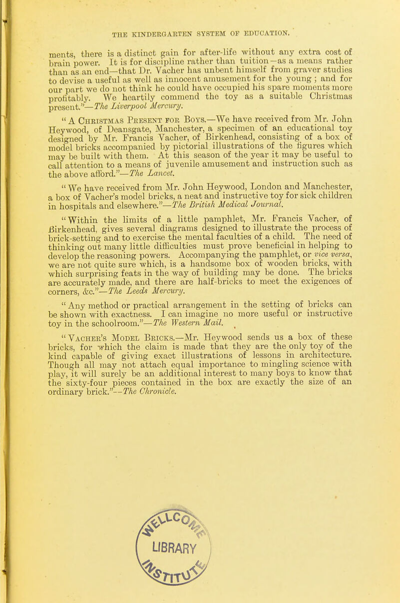 ments, there is a distinct gain for after-life without any extra cost of brain power. It is for discipline rather than tuition—as a means rather than as an end—that Dr. Vacher has unbent himself from graver studies to devise a useful as well as innocent amusement for the young ; and for our part we do not think he could have occupied his spare moments more profitably. We heartily commend the toy as a suitable Christmas present.—The Liverpool Mercury.  A Christmas Present for Boys.—We have received from Mr. John Heywood, of Deansgate, Manchester, a specimen of an educational toy designed by Mr. Francis Vacher, of Birkenhead, consisting of a box of model bricks accompanied by pictorial illustrations of the figures which may be built with them. At this season of the year it may be useful to call attention to a means of juvenile amusement and instruction such as the above afford.—The Lancet.  We have received from Mr. John Heywood, London and Manchester, a box of Vacher's model bricks, a neat and instructive toy for sick children in hospitals and elsewhere.— The British Medical Journal. Within the limits of a little pamphlet, Mr. Francis Vacher, of Birkenhead, gives several diagrams designed to illustrate the process of brick-setting and to exercise the mental faculties of a child. The need of thinking out many little difficulties must prove beneficial in helping to develop the reasoning powers. Accompanying the pamphlet, or vice versa, we are not quite sure which, is a handsome box of wooden bricks, with which surprising feats in the way of building may be done. The bricks are accurately made, and there are half-bricks to meet the exigences of corners, &c.—The Leeds Mercury.  Any method or practical arrangement in the setting of bricks can be shown with exactness. I can imagine no more useful or instructive toy in the schoolroom.—The Western Mail. Vacher's Model Bricks.—Mr. Heywood sends us a box of these bricks, for lyhich the claim is made that they are the only toy of the kind capable of giving exact illustrations of lessons in architecture. Though all may not attach equal importance to mingling science with play, it will surely be an additional interest to many boys to know that the sixty-four pieces contained in the box are exactly the size of an ordinary brick.—The Chronicle.