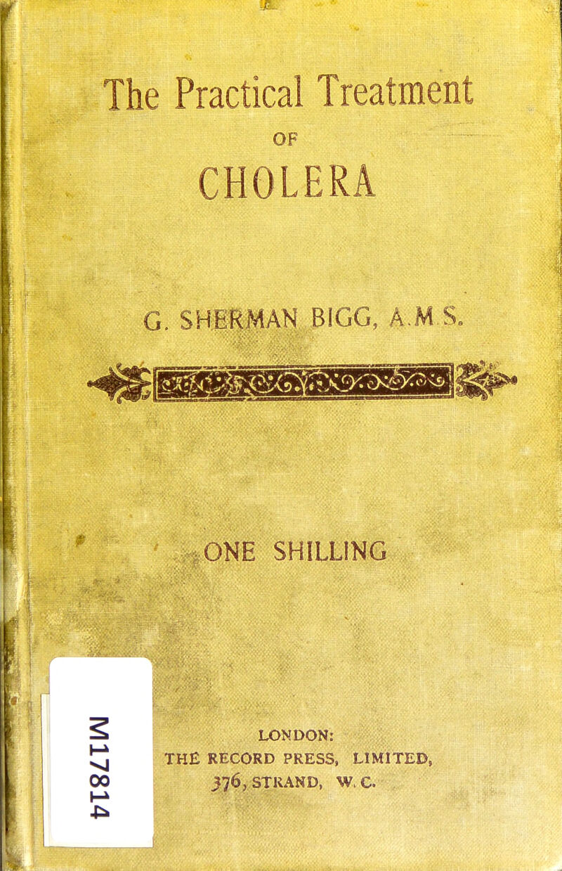 The Practical Treatment OF CHOLERA G. SHERMAN BIGG, A M S. ONE SHILLING LONDON: THE RECORD PRESS, LIMITED, 376, STRAND, W.C.