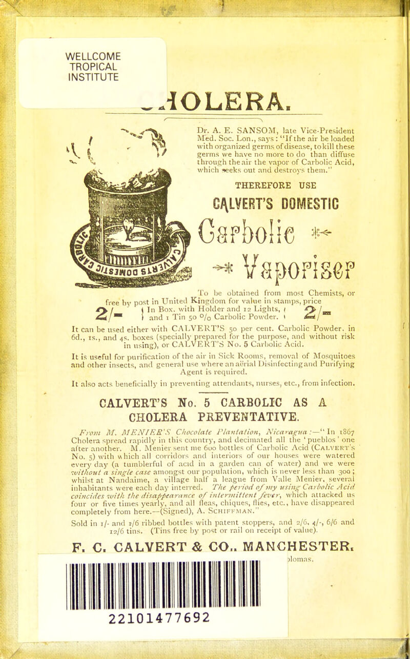 WELLCOME TROPICAL INSTITUTE _-iOLERA. Dr. A. E. SANSOM, late Vice-President Med. Soc. Lon., says : If the air be loaded with organized germs of disease, to kill these germs we have no more to do than diffuse through the air the vapor of Carbolic Acid, which «eks out and destroys them. THEREFORE USE C/\LVERT'S DOMESTIC Gafbolic -^^^^ To be obtained from most Chemists, or free by post in United Kingdom for value in stamps, price 2/ (In Box. with Holder and 12 Lights, 1 / /™ ! and I Tin 50 0/0 Carbolic Powder. 1 Art/ It can be used either with C.'\LVERT'S 50 per cent. Carbolic Powder, in 6d., IS., and 4s. bo.ves (specially prepared for the purpose, and without risk in using), or CALVERT'S No. 5 Carbolic Acid. It Is useful for purification of the air in .Sick Rooms, removal of Mosquitoes and other insects, and general use where an aurial Disinfectingand Purifying Agent is required. It also acts beneficially in preventing attendants, nurses, etc., from infection. CALVERT'S No. 5 CARBOLIC AS A CHOLERA PREVENTATIVE. From M. MEN/ER'S Chocolate Plantation, Nicaiv^naIn \?>6^ Cholera spread rapidly in this country, and decimated all the ' pueblos ' one after another. M. Menier sent me 6uo bottles of Carbolic Acid (Calvekt's No. 5) with which all corridors and interiors of our houses were watered every day (a tumblerful of acid in a garden can of water) and we were -.vithout a single case amongst our population, which is never less than 30Q ; whilst at Nandaime, a village half a league from Valle Menier, several inhabitants were eacli day interred. T/ie f'Criod of jiiy vsing Caibolic Aciit coincides witli the disappearance of intermittent fever, which attacked us four or five times yearly, and all fleas, chiques. Hies, etc., have disappeared completely from here.—(Signed), A. Schifiman. Sold in i/- and t/6 ribbed bottles with patent stoppers, and 2/6, ^|-, 6/6 .and 12/6 tins. (Tins free by post or rail on receipt of value). F. C. CALVERT & CO.. MANCHESTER. ._ _ >Iomas.