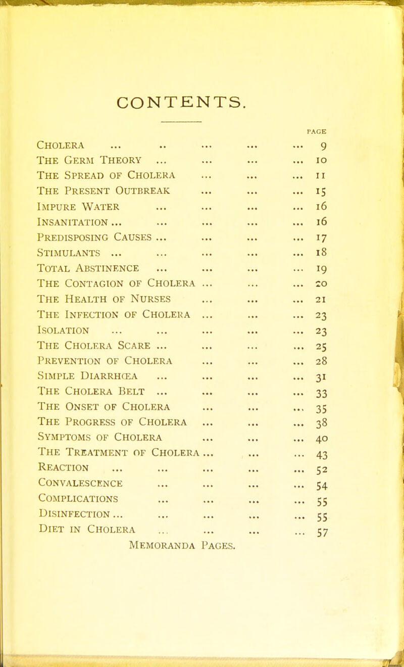 CONTENTS. PAGE Cholera Q The Germ Theory ... ... lO The Spread of Cholera ... II The Present Outbreak ... 15 Impure Water ... 16 Insanitation ... ... 16 Predisposing Causes ... ... 17 Stimulants ... ... 18 Total Abstinence IQ The Contagion of Cholera ... ... 20 The Health of Nurses The Infection of Cholera ... . ... J ISOT ATION The Choi.fra Scare ... ... 25 Prevention of Cholera ... 28 Simple Diarrhosa The Cholera Belt ... The Onset of Cholera ... 35 The Progress of Cholera ... 38 Symptoms of Cholera ... 40 The Treatment of Cholera ... ... 43 Reaction ... 52 Convalescence ... 54 Complications 55 Disinfection... 55 Diet in Cholera 57 Memoranda Pages.