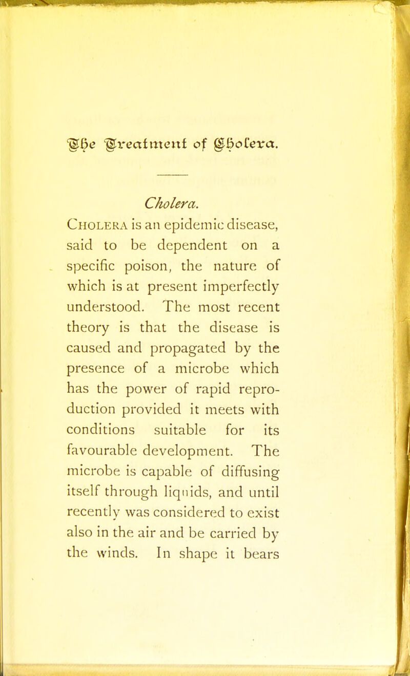 ^I'eafmenf of §bo£eva. Cholera. Cholera Is an epidemic disease, said to be dependent on a specific poison, the nature of which is at present imperfectly understood. The most recent theory is that the disease is caused and propagated by the presence of a microbe which has the power of rapid repro- duction provided it meets with conditions suitable for its favourable development. The microbe is capable of diffusing itself through liquids, and until recently was considered to exist also in the air and be carried by the winds. In shape it bears