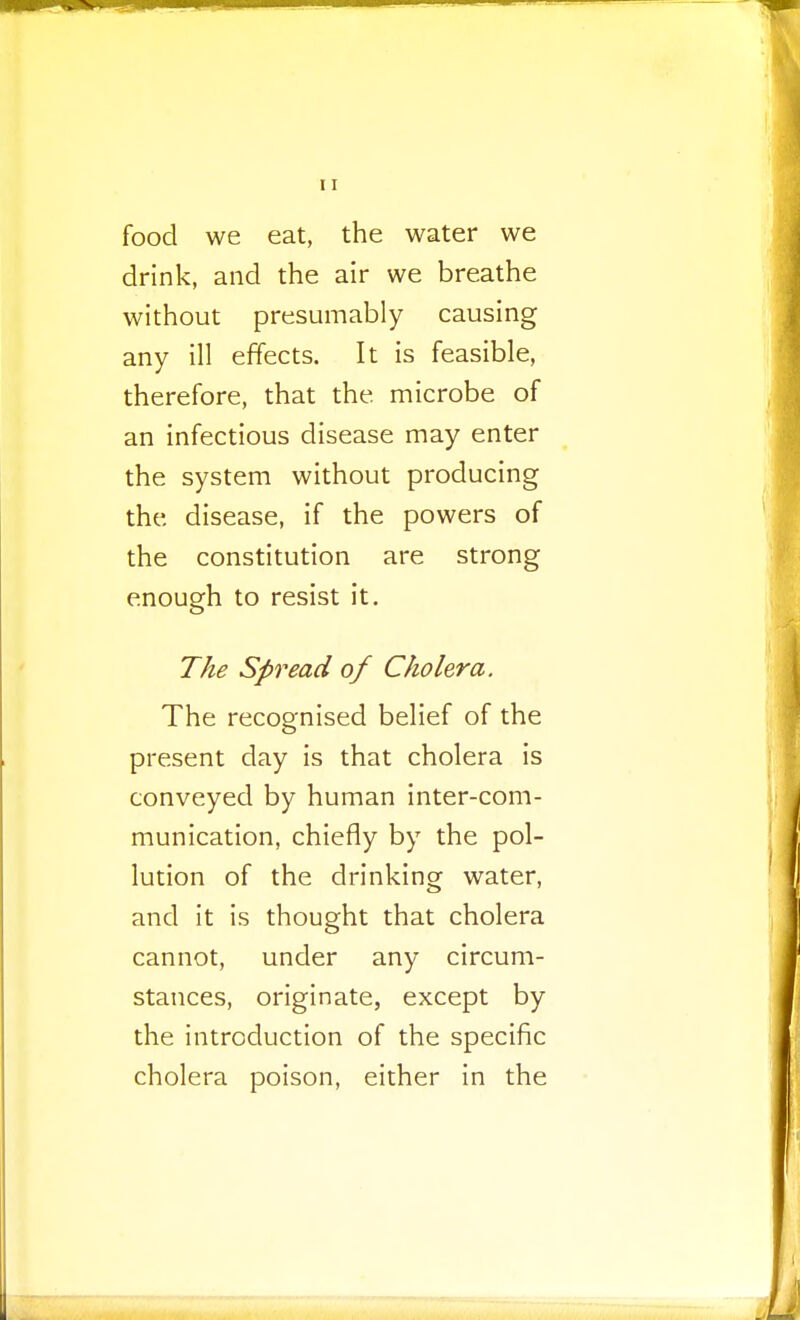 food we eat, the water we drink, and the air we breathe without presumably causing any ill effects. It is feasible, therefore, that the microbe of an infectious disease may enter the system without producing the disease, if the powers of the constitution are strong enough to resist it. The Spread of Cholera. The recognised belief of the present day is that cholera is conveyed by human inter-com- munication, chiefly by the pol- lution of the drinking water, and it is thought that cholera cannot, under any circum- stances, originate, except by the introduction of the specific cholera poison, either in the