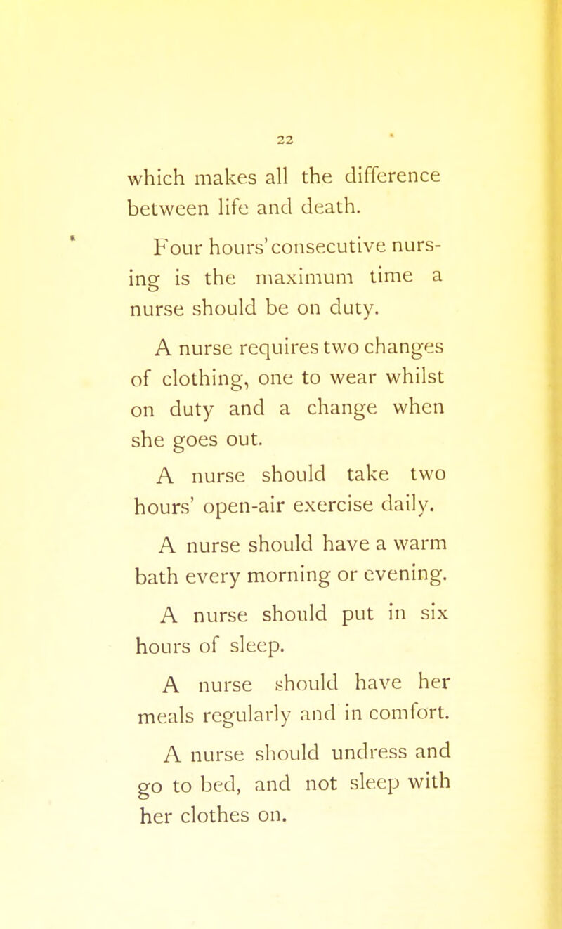 which makes all the difference between life and death. Four hours'consecutive nurs- ing is the maximum time a nurse should be on duty. A nurse requires two changes of clothing, one to wear whilst on duty and a change when she goes out. A nurse should take two hours' open-air exercise daily. A nurse should have a warm bath every morning or evening. A nurse should put in six hours of sleep. A nurse should have her meals regularly and in comfort. A nurse should undress and go to bed, and not sleep with her clothes on.