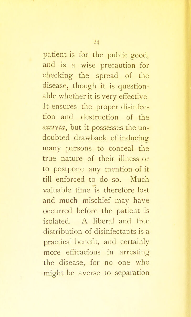 patient is for the public good, and is a wise precaution for checking the spread of the disease, though it is question- able whether it is very effective. It ensures the proper disinfec- tion and destruction of the exci-eia^ but it possesses the un- doubted drawback of inducing many persons to conceal the true nature of their illness or to postpone any mention of it till enforced to do so. Much valuable time is therefore lost and much mischief may have occurred before the patient is isolated. A liberal and free distribution of disinfectants is a practical benefit, and certainly more efficacious in arresting the disease, for no one who might be averse to separation