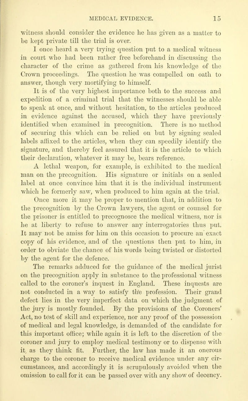 witness should consider the evidence he has given as a matter to be kept private till the trial is over. I once heard a very trying question put to a medical witness in court who had been rather free beforehand in discussing the character of the crime as gathered from his knowledge of the Crown proceedings. The question he was compelled on oath to answer, though very mortifying to himself. It is of the very highest importance both to the success and expedition of a criminal trial that the witnesses should be able to speak at once, and without hesitation, to the articles produced in evidence against the accused, which they have previously identified when examined in precognition. There is no method of securing this which can be relied on but by signing sealed labels affixed to the articles, when they can speedily identify the signature, and thereby feel assured that it is the article to which their declaration, whatever it may be, bears reference. A lethal weapon, for example, is exhibited to the medical man on the precognition. His signature or initials on a sealed label at once convince him that it is the individual instrument which he formerly saw, when produced to him again at the trial. Once more it may be proper to mention that, in addition to the precognition by the Crown lawyers, the agent or counsel for the prisoner is entitled to precognosce the medical witness, nor is he at liberty to refuse to answer any interrogatories thus put. It may not be amiss for him on this occasion to procure an' exact copy of his evidence, and of the questions then put to him, in order to obviate the chance of his words being twisted or distorted by the agent for the defence. The remarks adduced for the guidance of the medical jurist on the precognition apply in substance to the professional witness called to the coroner's inquest in England. These inquests are not conducted in a way to satisfy tire profession. Their grand defect lies in the very imperfect data on which the judgment of the jury is mostly founded. By the provisions of the Coroners' Act, no test of skill and experience, nor any proof of the possession of medical and legal knowledge, is demanded of the candidate for this important office; while again it is left to the discretion of the coroner and jury to employ medical testimony or to dispense with it as they think fit. Further, the law has made it an onerous charge to the coroner to receive medical evidence under any cir- cumstances, and accordingly it is scrupulously avoided when the omission to call for it can be passed over with any show of decency.